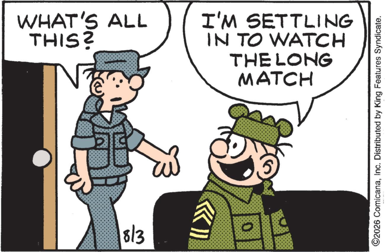 Soldier OCR: WHAT'S ALL THIS? E 18/3 I'M SETTLING IN TO WATCH THE LONG MATCH ©2026 ComicanaInc. Distributed by King Features Syndicate. WHAT'S ALL THIS ? E 18/3 I'M SETTLING IN TO WATCH THE LONG MATCH © 2026 ComicanaInc. Distributed by King Features Syndicate .