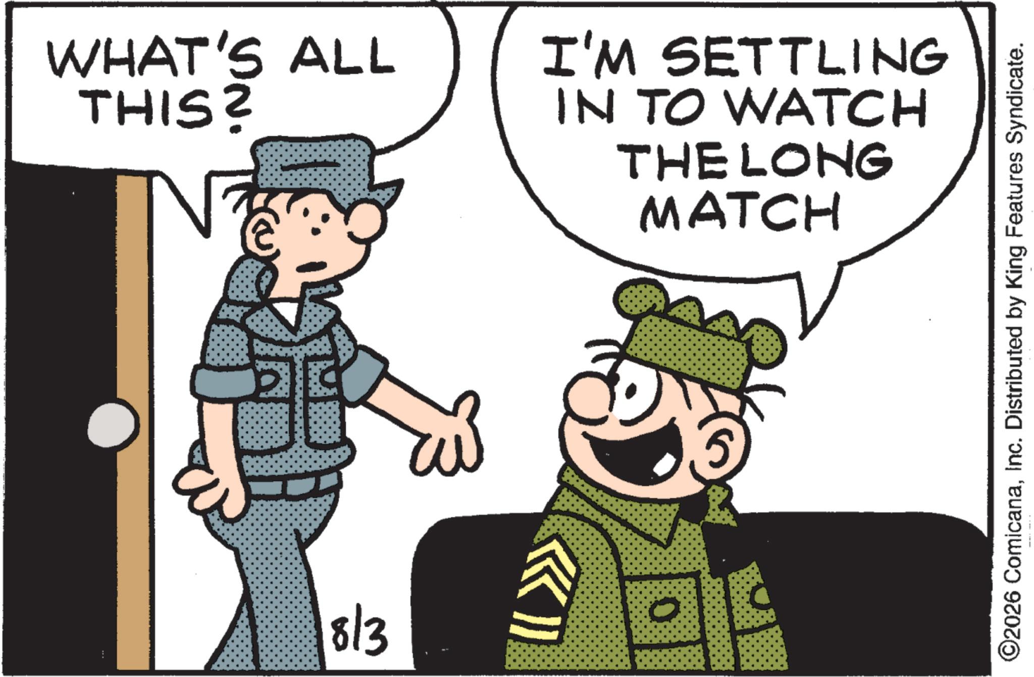 Soldier OCR: WHAT'S ALL THIS? E 18/3 I'M SETTLING IN TO WATCH THE LONG MATCH ©2026 ComicanaInc. Distributed by King Features Syndicate. WHAT'S ALL THIS ? E 18/3 I'M SETTLING IN TO WATCH THE LONG MATCH © 2026 ComicanaInc. Distributed by King Features Syndicate .