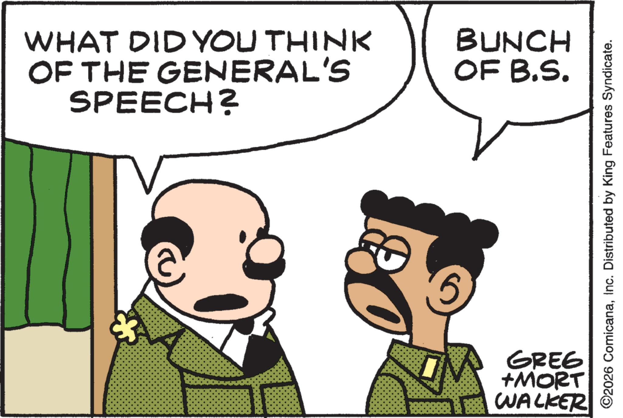 Animated cartoon OCR: WHAT DID YOU THINK OF THE GENERAL'S SPEECH? BUNCH OF B.S. * 5 GREG +MORT WALKER ©2026 ComicanaInc. Distributed by King Features Syndicate. WHAT DID YOU THINK OF THE GENERAL'S SPEECH ? BUNCH OF B.S. * 5 GREG + MORT WALKER © 2026 ComicanaInc. Distributed by King Features Syndicate .