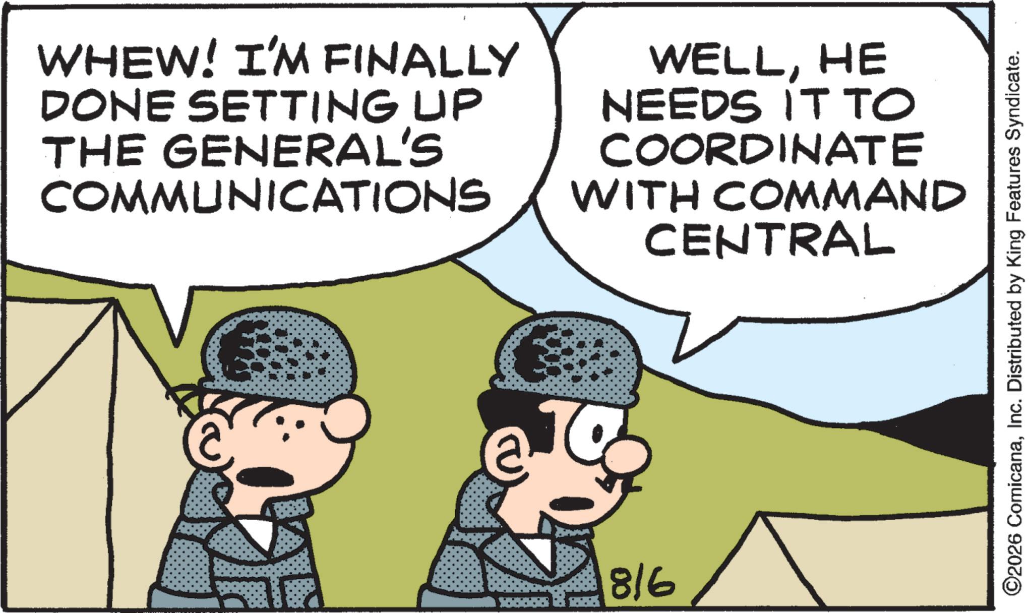 Photo caption OCR: WHEW! I'M FINALLY DONE SETTING UP THE GENERAL'S COMMUNICATIONS WELLHE NEEDS IT TO COORDINATE WITH COMMAND CENTRAL 816 ©2026 ComicanaInc. Distributed by King Features Syndicate. WHEW ! I'M FINALLY DONE SETTING UP THE GENERAL'S COMMUNICATIONS WELLHE NEEDS IT TO COORDINATE WITH COMMAND CENTRAL 816 © 2026 ComicanaInc. Distributed by King Features Syndicate .