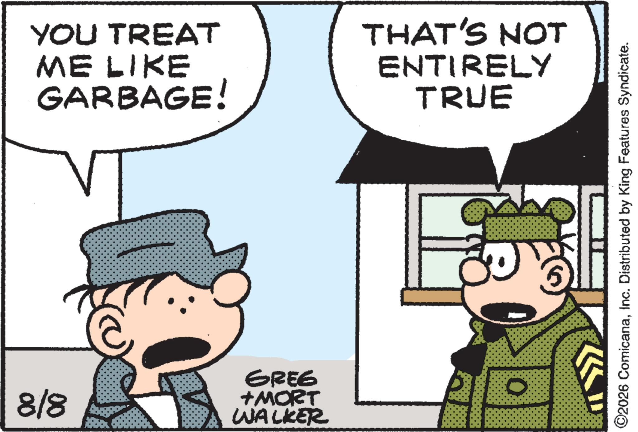 Comic book OCR: YOU TREAT ME LIKE GARBAGE! THAT'S NOT ENTIRELY TRUE 8/8 GREE +MORT WALKER D ©2026 ComicanaInc. Distributed by King Features Syndicate. YOU TREAT ME LIKE GARBAGE ! THAT'S NOT ENTIRELY TRUE 8/8 GREE + MORT WALKER D © 2026 ComicanaInc. Distributed by King Features Syndicate .