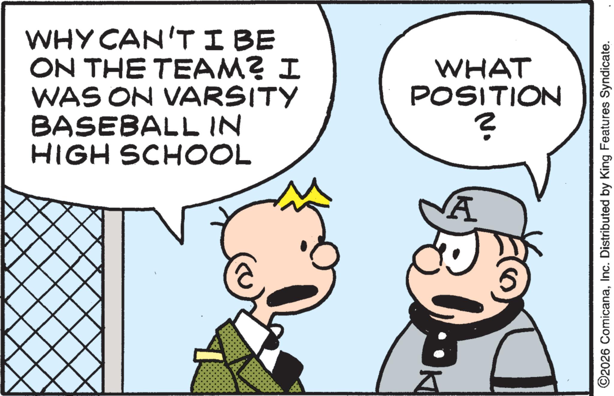 Fiction OCR: WHY CAN'TIBE ON THE TEAM? I WAS ON VARSITY BASEBALL IN HIGH SCHOOL WHAT POSITION ? K A ©2026 ComicanaInc. Distributed by King Features Syndicate. WHY CAN'TIBE ON THE TEAM ? I WAS ON VARSITY BASEBALL IN HIGH SCHOOL WHAT POSITION ? K A © 2026 ComicanaInc. Distributed by King Features Syndicate .
