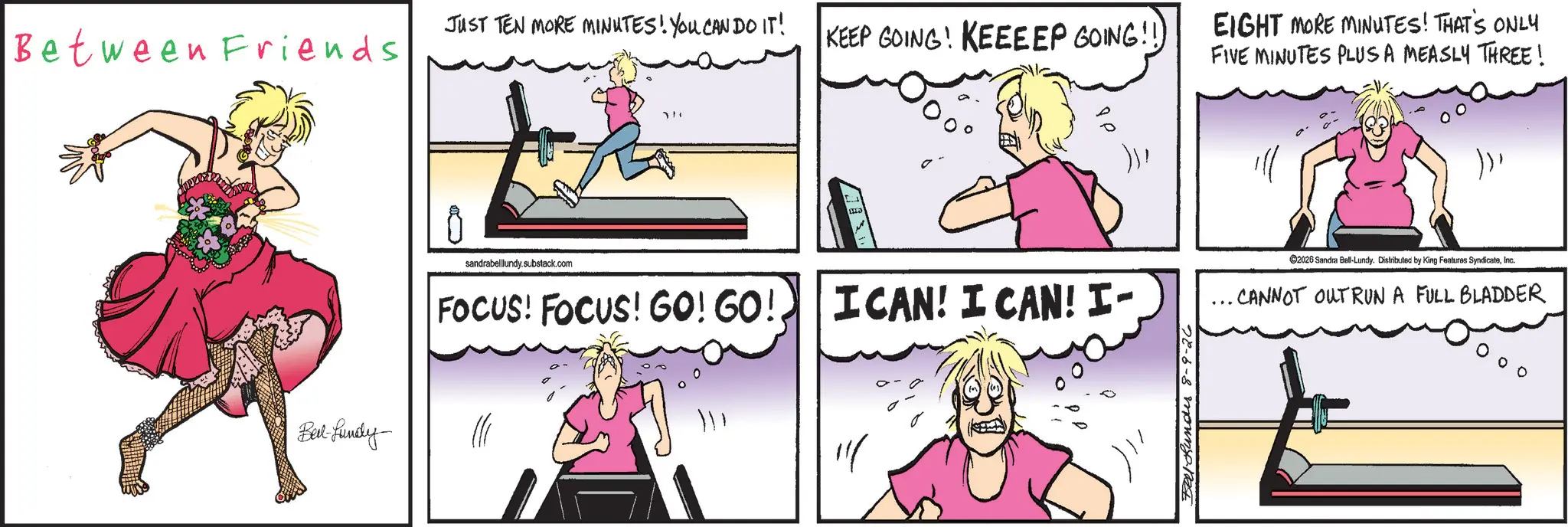 Animation OCR: JUST TEN MORE MINUTES! YOU CAN DO IT! Between Friends KEEP GOING! KEEEEP GOING!! EIGHT MORE MINUTES! THAT'S ONLY FIVE MINUTES PLUS A MEASLY THREE! Belt-fundy sandrabelllundy.substack.com FOCUS! FOCUS! GO! GO! I CAN! I CAN! I- Bell-Bundes 8-9-26 ))Inc. .. CANNOT OUTRUN A FULL BLADDER JUST TEN MORE MINUTES ! YOU CAN DO IT ! Between Friends KEEP GOING ! KEEEEP GOING !! EIGHT MORE MINUTES ! THAT'S ONLY FIVE MINUTES PLUS A MEASLY THREE ! Belt - fundy sandrabelllundy.substack.com FOCUS ! FOCUS ! GO ! GO ! I CAN ! I CAN ! I- Bell - Bundes 8-9-26 ) )2026 Sandra Ball - Lundy . Distributed by King Features SyndicateInc. .. CANNOT OUTRUN A FULL BLADDER