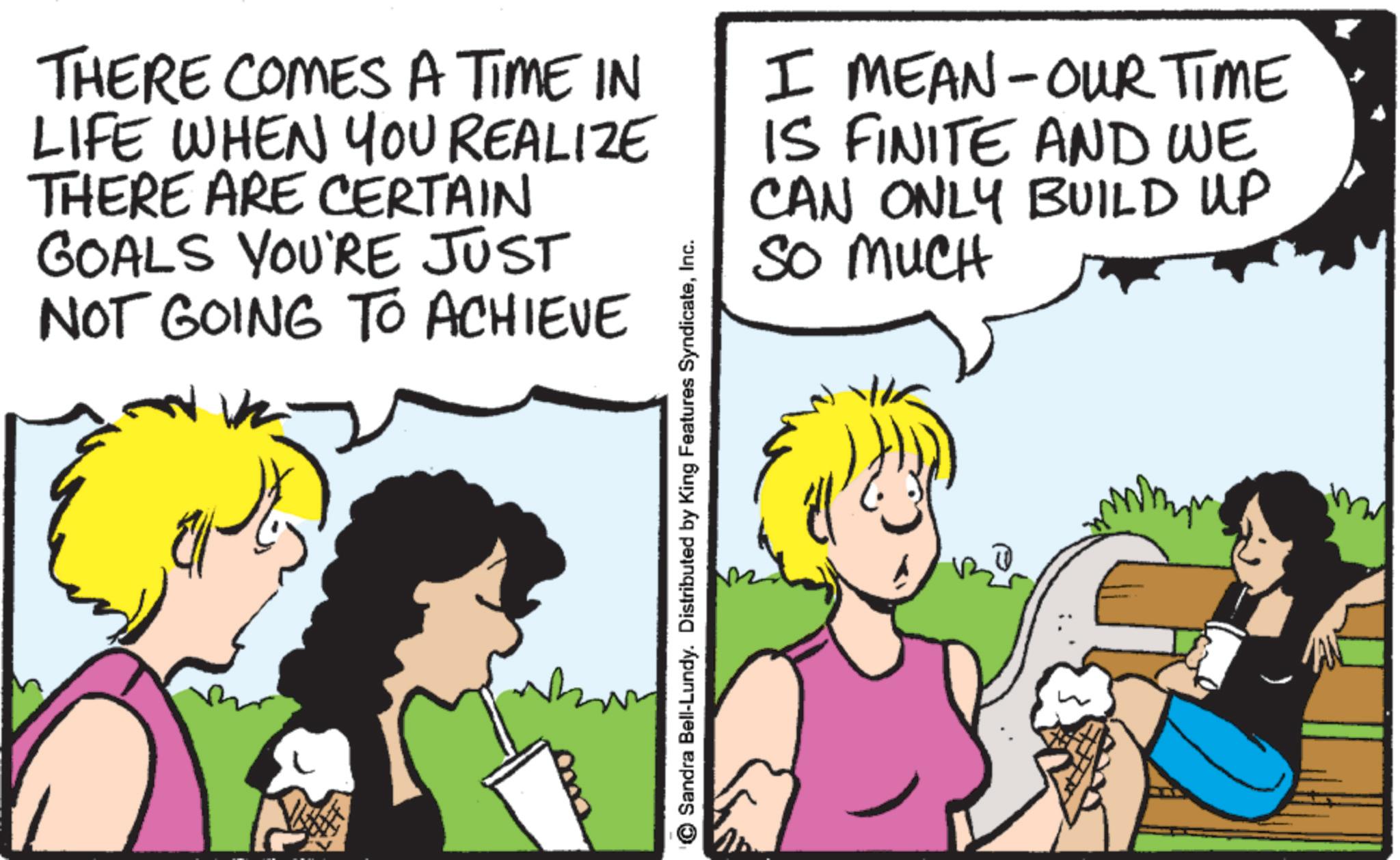 Animated cartoon OCR: THERE COMES A TIME IN LIFE WHEN YOU REALIZE THERE ARE CERTAIN GOALS YOU'RE JUST NOT GOING TO ACHIEVE I MEAN - OUR TIME IS FINITE AND WE CAN ONLY BUILD UP SO MUCH Sandra Bell-Lundy. Distributed by King Features SyndicateInc. THERE COMES A TIME IN LIFE WHEN YOU REALIZE THERE ARE CERTAIN GOALS YOU'RE JUST NOT GOING TO ACHIEVE I MEAN - OUR TIME IS FINITE AND WE CAN ONLY BUILD UP SO MUCH Sandra Bell - Lundy . Distributed by King Features Syndicate