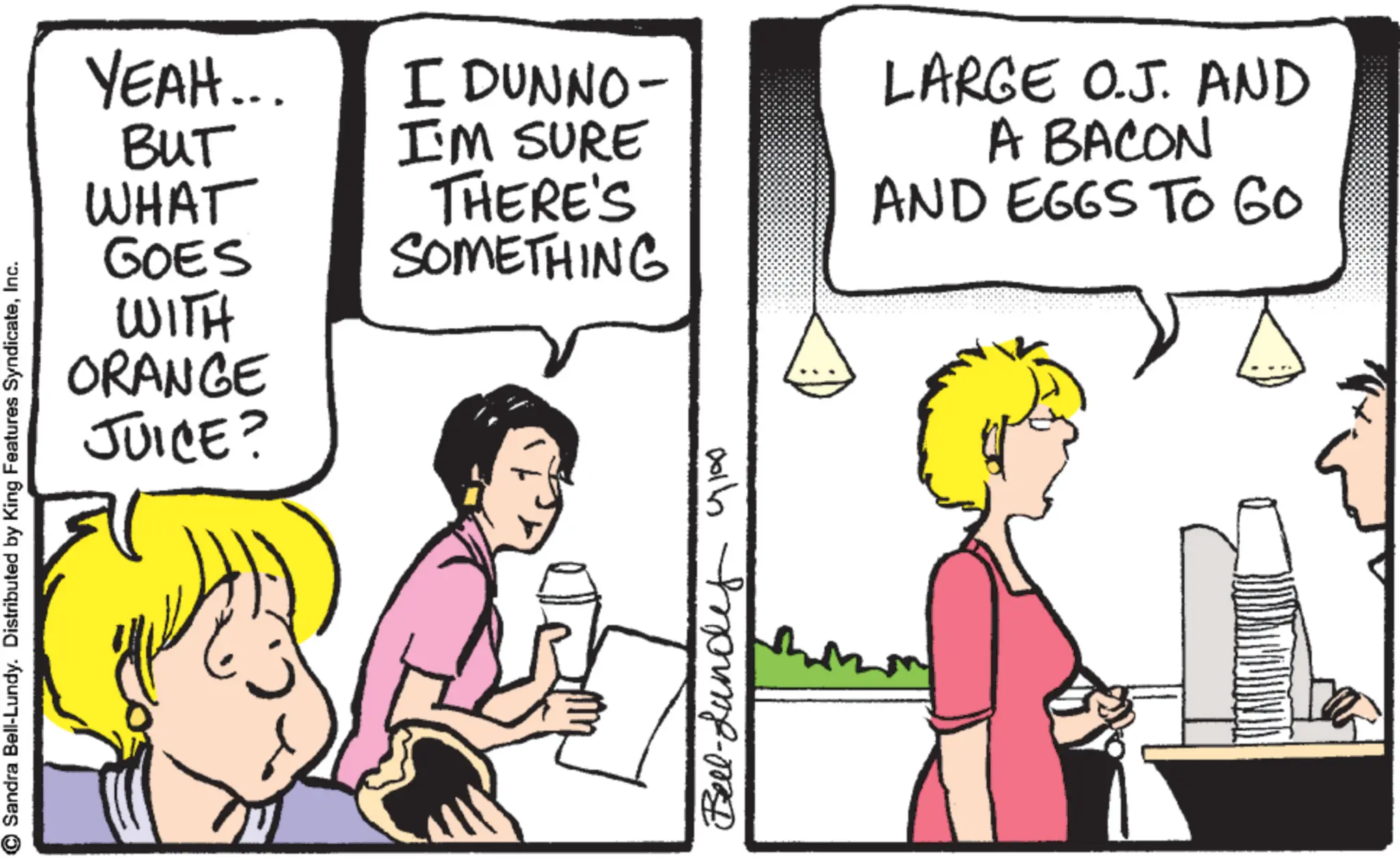 Fiction OCR: GOES WITH ORANGE JUICE? Sandra Bell-Lundy. Distributed by King Features SyndicateInc. YEAH... BUT WHAT I DUNNO- I'M SURE THERE'S SOMETHING LARGE O.J. AND A BACON AND EGGS TO GO Bell-Lundy Glas GOES WITH ORANGE JUICE ? Sandra Bell - Lundy . Distributed by King Features SyndicateInc. YEAH ... BUT WHAT I DUNNO- I'M SURE THERE'S SOMETHING LARGE O.J. AND A BACON AND EGGS TO GO Bell - Lundy Glas