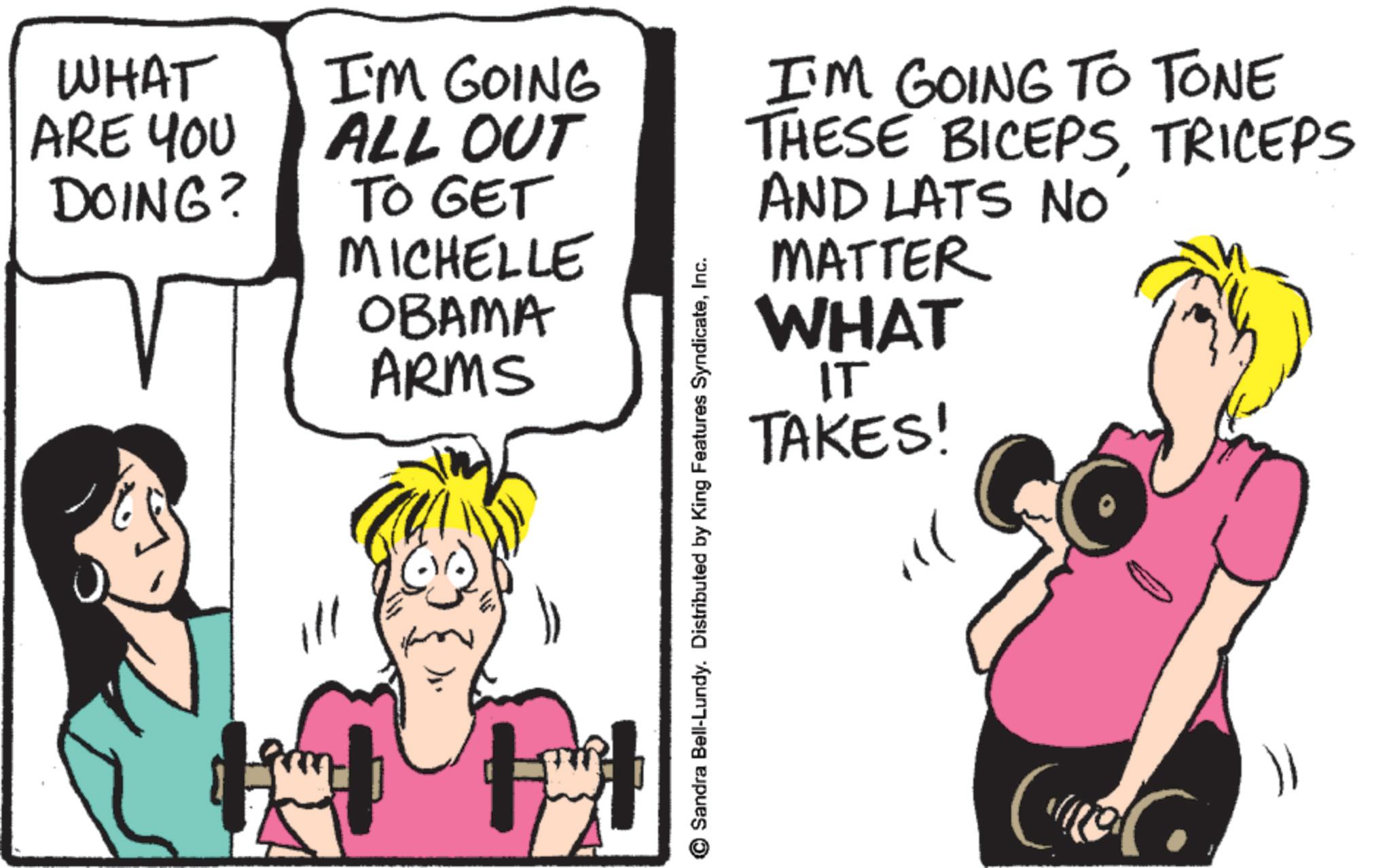 Humour OCR: WHAT ARE YOU DOING? I'M GOING ALL OUT TO GET MICHELLE OBAMA ARMS © Sandra Bell-Lundy. Distributed by King Features SyndicateInc. I'M GOING TO TONE THESE BICEPSTRICEPS AND LATS No MATTER WHAT IT TAKES! " C WHAT ARE YOU DOING ? I'M GOING ALL OUT TO GET MICHELLE OBAMA ARMS © Sandra Bell - Lundy . Distributed by King Features SyndicateInc. I'M GOING TO TONE THESE BICEPSTRICEPS AND LATS No MATTER WHAT IT TAKES ! " C