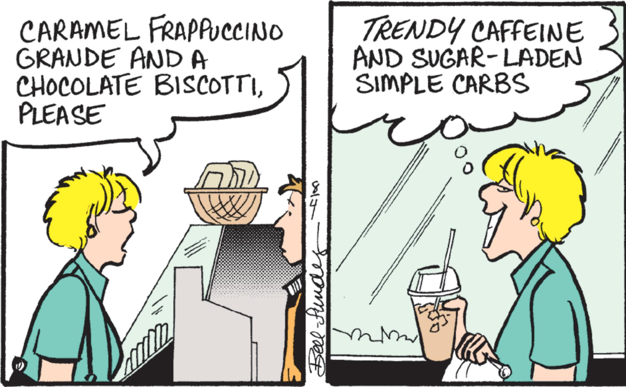 Comic book OCR: CARAMEL FRAPPUCCINO GRANDE AND A CHOCOLATE BISCOTTIPLEASE TRENDY CAFFEINE AND SUGAR-LADEN SIMPLE CARBS 0017 Bell-funde CARAMEL FRAPPUCCINO GRANDE AND A CHOCOLATE BISCOTTIPLEASE TRENDY CAFFEINE AND SUGAR - LADEN SIMPLE CARBS 0017 Bell - funde