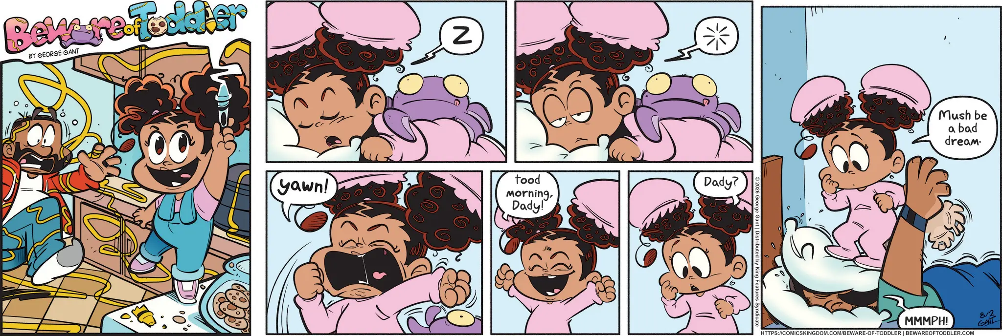 Comics OCR: Beware Fodder BY GEORGE GANT Z yawn! tood MorningDady! Dady? Mush be MMMPH! a bad dream. HTTPS://COMICSKINGDOM.COM/BEWARE-OF-TODDLER | BEWARE OFTODDLER.COM 8/2 GANT Beware Fodder BY GEORGE GANT Z yawn ! tood MorningDady ! Dady ? Mush be MMMPH ! a bad dream . HTTPS://COMICSKINGDOM.COM/BEWARE-OF-TODDLER | BEWARE OFTODDLER.COM 8/2 GANT