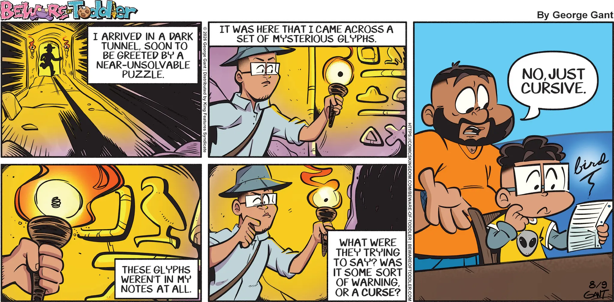 Publication OCR: BEWARE -Toddler I ARRIVED IN A DARK TUNNELSOON TO BE GREETED BY A NEAR-UNSOLVABLE PUZZLE. IT WAS HERE THAT I CAME ACROSS A SET OF MYSTERIOUS GLYPHS. By George Gant © 2026 George Gant | Distributed by King Features Syndicate HTTPS://COMICSKINGDOM.COM/BEWARE-OF-TODDLER | BEWARE OFTODDLER.COM ??? THESE GLYPHS WEREN'T IN MY NOTES AT ALL. WHAT WERE THEY TRYING TO SAY? WAS IT SOME SORT OF WARNINGOR A CURSE? NO. JUST CURSIVE. bird ? 819 GANT BEWARE -Toddler I ARRIVED IN A DARK TUNNELSOON TO BE GREETED BY A NEAR - UNSOLVABLE PUZZLE . IT WAS HERE THAT I CAME ACROSS A SET OF MYSTERIOUS GLYPHS . By George Gant © 2026 George Gant | Distributed by King Features Syndicate HTTPS://COMICSKINGDOM.COM/BEWARE-OF-TODDLER | BEWARE OFTODDLER.COM ??? THESE GLYPHS WEREN'T IN MY NOTES AT ALL . WHAT WERE THEY TRYING TO SAY ? WAS IT SOME SORT OF WARNINGOR A CURSE ? NO . JUST CURSIVE . bird ? 819 GANT