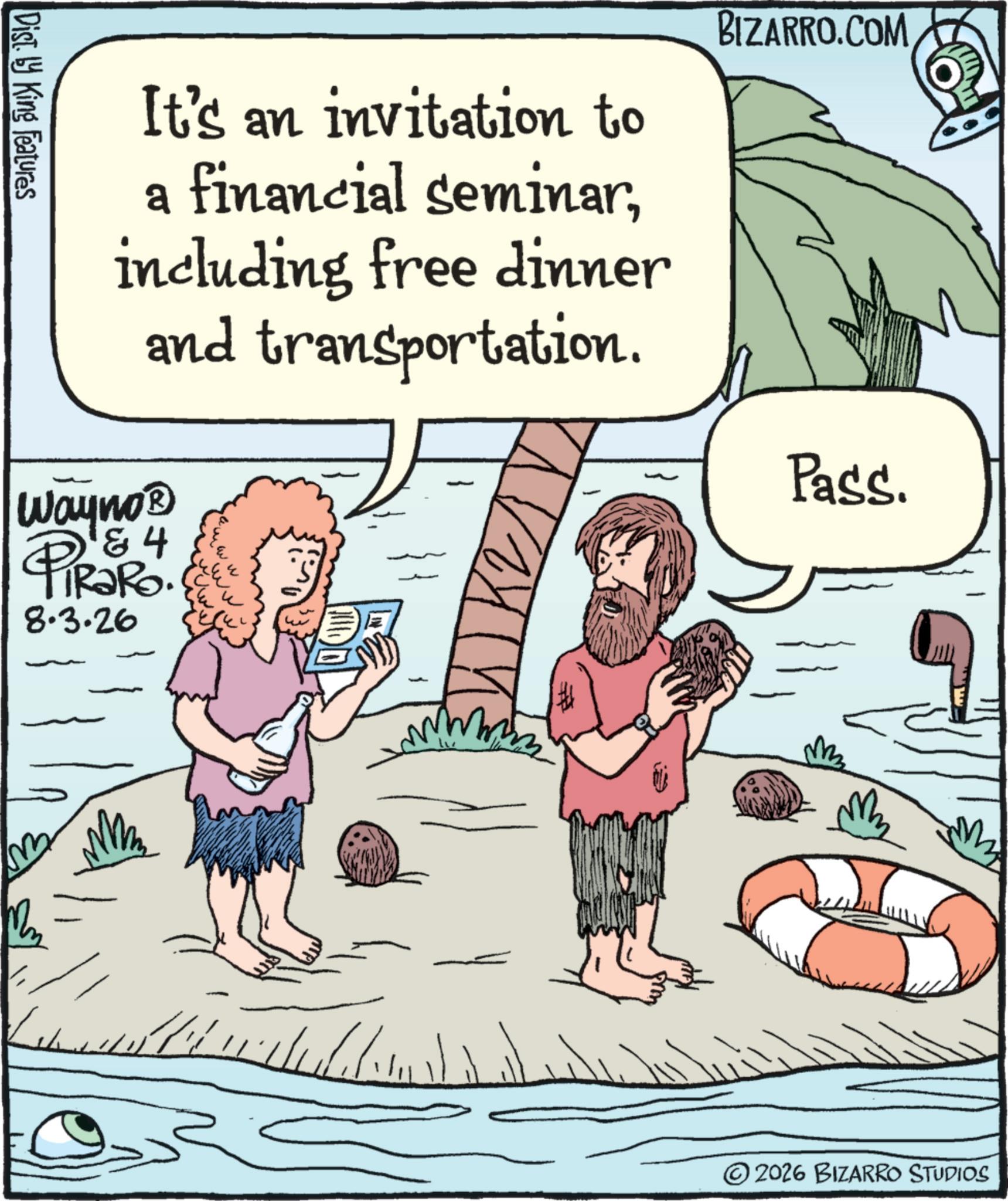 Animated cartoon OCR: Disty King Features It's an invitation to a financial seminarincluding free dinner and transportation. Wayno? & 4 PiRaRo. 8.3.26 ? BIZARRO.COM Pass. M 1/11/1/111/11 ©2026 BIZARRO STUDIOS Disty King Features It's an invitation to a financial seminarincluding free dinner and transportation . Wayno? & 4 PiRaRo . 8.3.26 ? BIZARRO.COM Pass . M 1/11/1/111/11 © 2026 BIZARRO STUDIOS