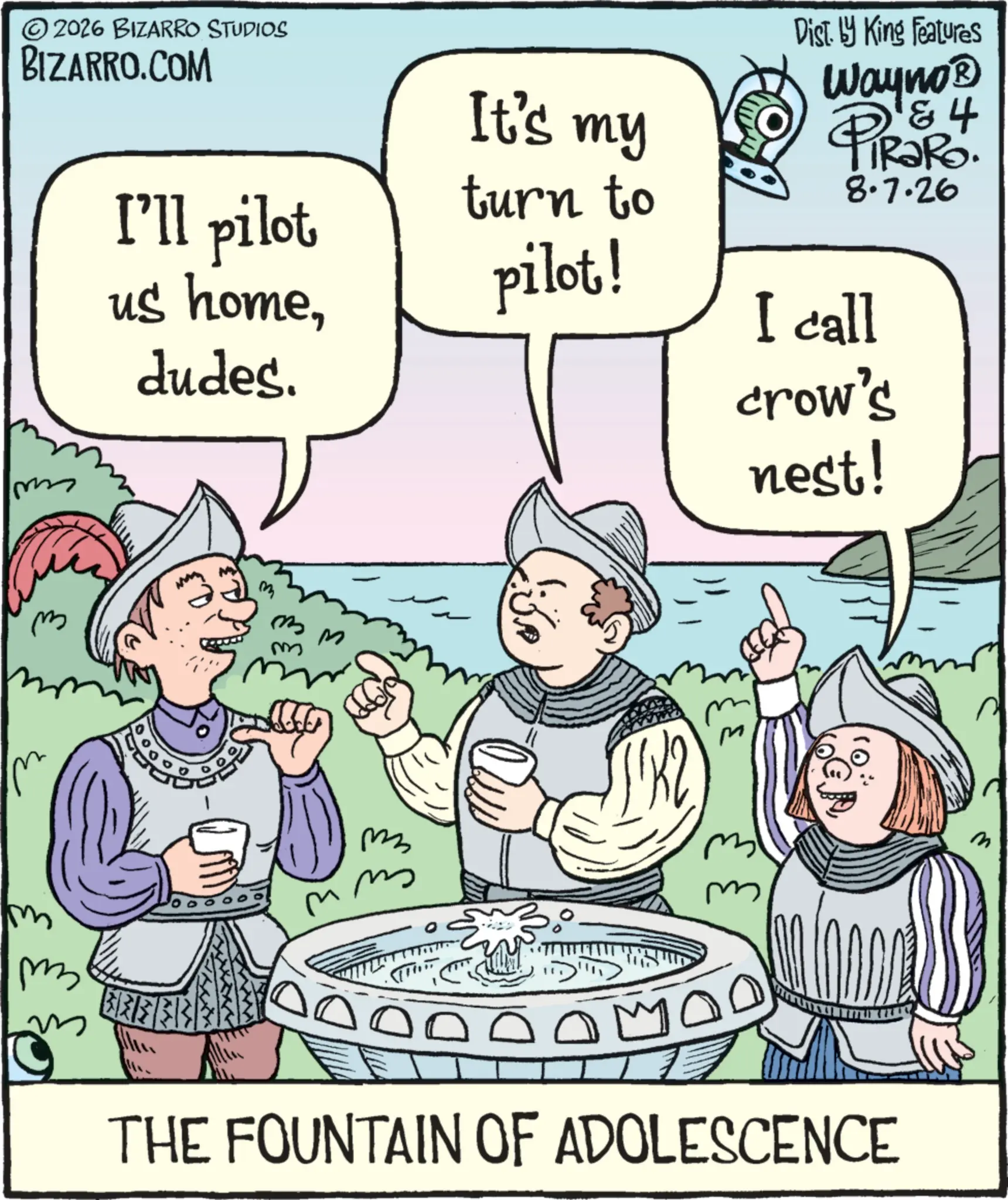 Fictional character OCR: ©2026 BIZARRO STUDIOS BIZARRO.COM m I'll pilot us homedudes. It's my turn to pilot! Dist. by King Features 4 Wayno? PiRaRo. 8.7.26 I call crow's nest! m m m MM m m M m ? THE FOUNTAIN OF ADOLESCENCE 3 © 2026 BIZARRO STUDIOS BIZARRO.COM m I'll pilot us homedudes . It's my turn to pilot ! Dist . by King Features 4 Wayno? PiRaRo . 8.7.26 I call crow's nest ! m m m MM m m M m ? THE FOUNTAIN OF ADOLESCENCE 3