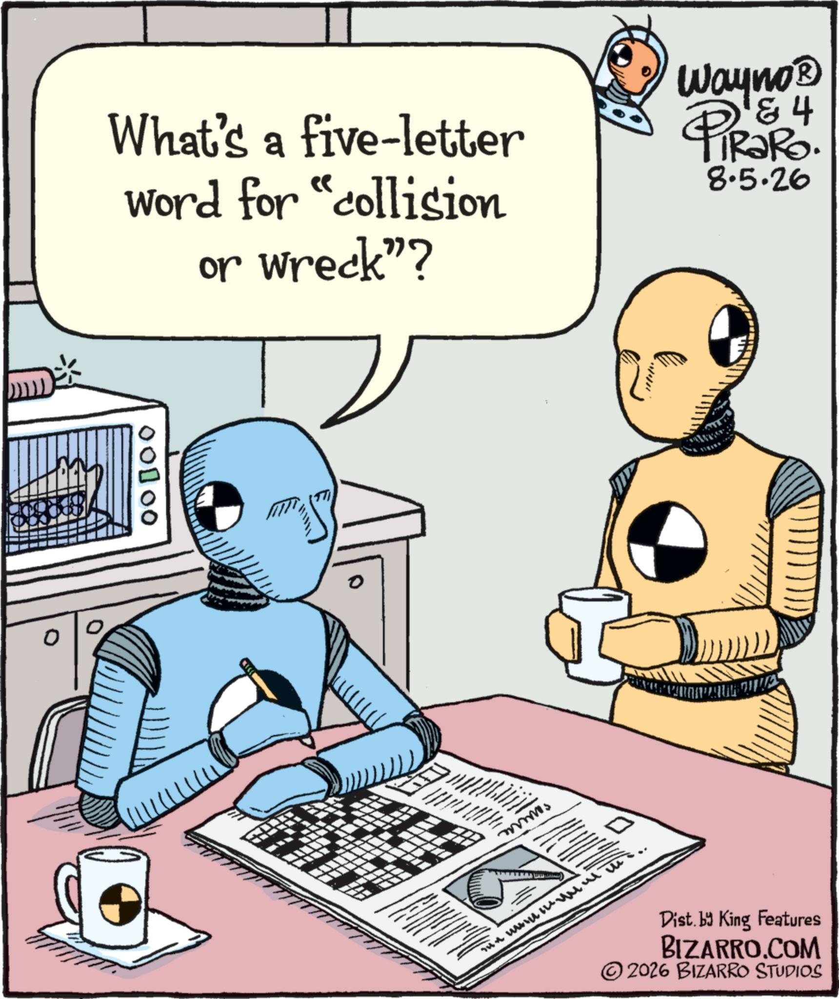 Comic book OCR: 00000 What's a five-letter word for "collision or wreck"? Wayno? & 4 FiRaRo. 8.5.26 0 Dist. by King Features BIZARRO.COM ©2026 BIZARRO STUDIOS 00000 What's a five - letter word for " collision or wreck " ? Wayno? & 4 FiRaRo . 8.5.26 0 Dist . by King Features BIZARRO.COM © 2026 BIZARRO STUDIOS