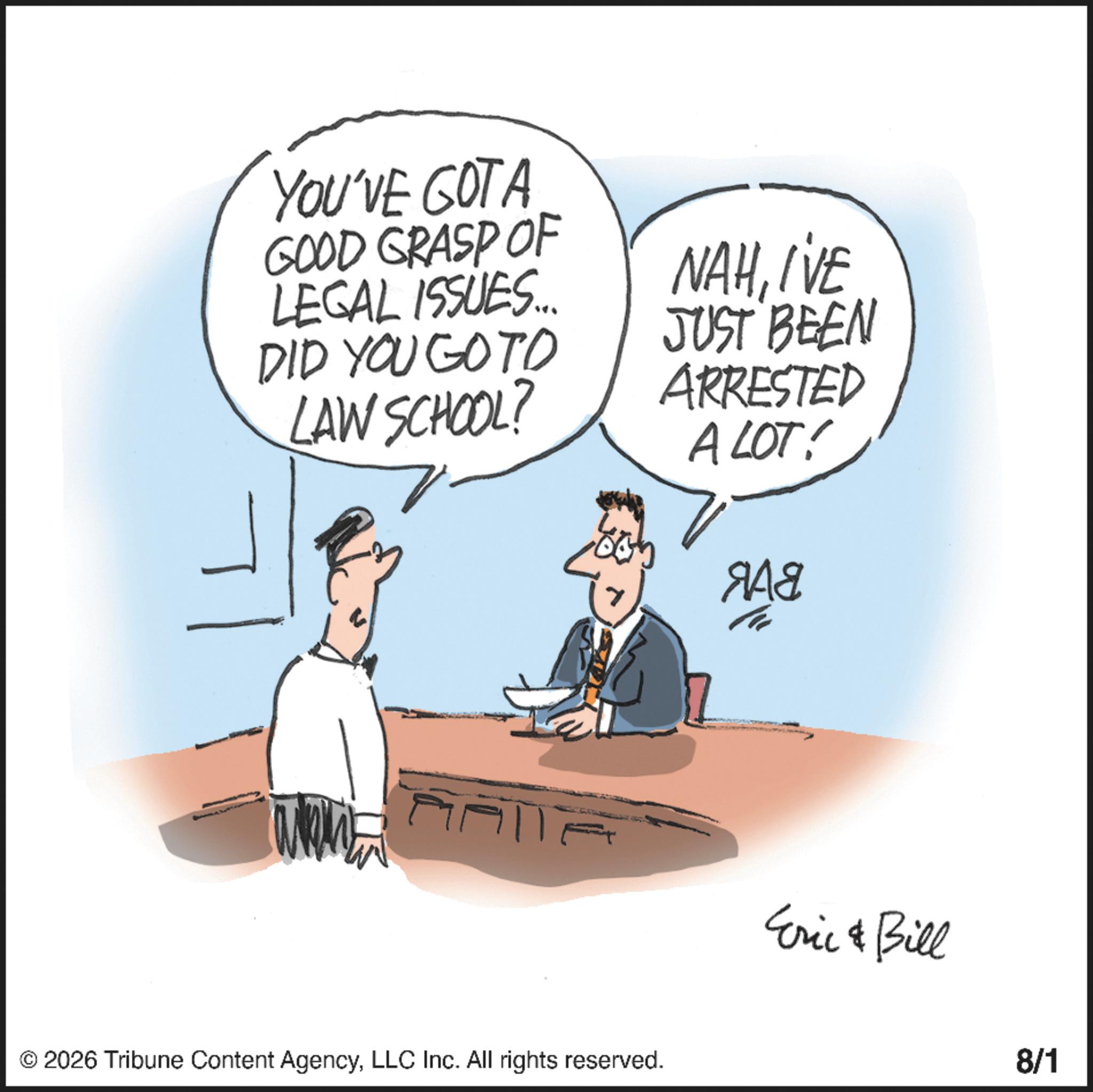 Photo caption OCR: YOU'VE GOTA GOOD GRASP OF LEGAL ISSUES... DID YOU GOTO LAW SCHOOL? 7 NAHIVE JUST BEEN ARRESTED A LOT! ??? © 2026 Tribune Content AgencyLLC Inc. All rights reserved. Eric & Bill 8/1 YOU'VE GOTA GOOD GRASP OF LEGAL ISSUES ... DID YOU GOTO LAW SCHOOL ? 7 NAHIVE JUST BEEN ARRESTED A LOT ! ??? © 2026 Tribune Content AgencyLLC Inc. All rights reserved . Eric & Bill 8/1