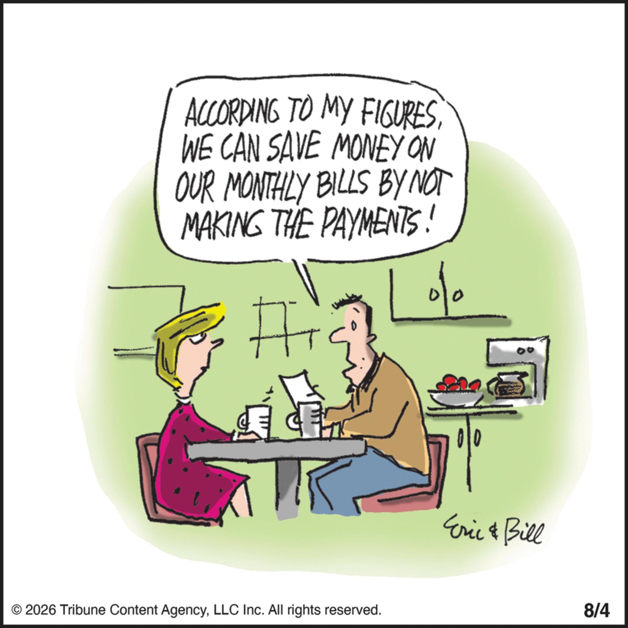 Fiction OCR: ACCORDING TO MY FIGURESWE CAN SAVE MONEY ON OUR MONTHLY BILLS BY NOT MAKING THE PAYMENTS! # © 2026 Tribune Content AgencyLLC Inc. All rights reserved. Eric & Bill 8/4 ACCORDING TO MY FIGURESWE CAN SAVE MONEY ON OUR MONTHLY BILLS BY NOT MAKING THE PAYMENTS ! # © 2026 Tribune Content AgencyLLC Inc. All rights reserved . Eric & Bill 8/4