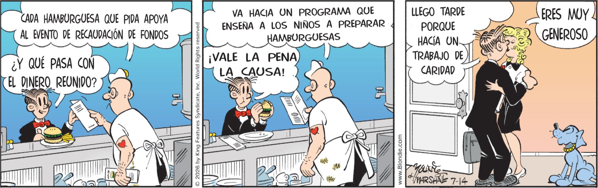 Comic book OCR: CADA HAMBURGUESA QUE PIDA APOYA AL EVENTO DE RECAUDACIÓN DE FONDOS ¿Y QUE PASA CON EL DINERO REUNIDO? ? © 2026 by King Features SyndicateInc. World Rights reserved VA HACIA UN PROGRAMA QUE ENSEÑA A LOS NIÑOS A PREPARAR HAMBURGUESAS ¡VALE LA PENA LA CAUSA! LLEGO TARDE PORQUE HACÍA UN TRABAJO DE CARIDAD Beal www.Blondie.com MARSHAL 7-14 ERES MUY GENEROSO CADA HAMBURGUESA QUE PIDA APOYA AL EVENTO DE RECAUDACIÓN DE FONDOS ¿ Y QUE PASA CON EL DINERO REUNIDO ? ? © 2026 by King Features SyndicateInc. World Rights reserved VA HACIA UN PROGRAMA QUE ENSEÑA A LOS NIÑOS A PREPARAR HAMBURGUESAS ¡ VALE LA PENA LA CAUSA ! LLEGO TARDE PORQUE HACÍA UN TRABAJO DE CARIDAD Beal www.Blondie.com MARSHAL 7-14 ERES MUY GENEROSO