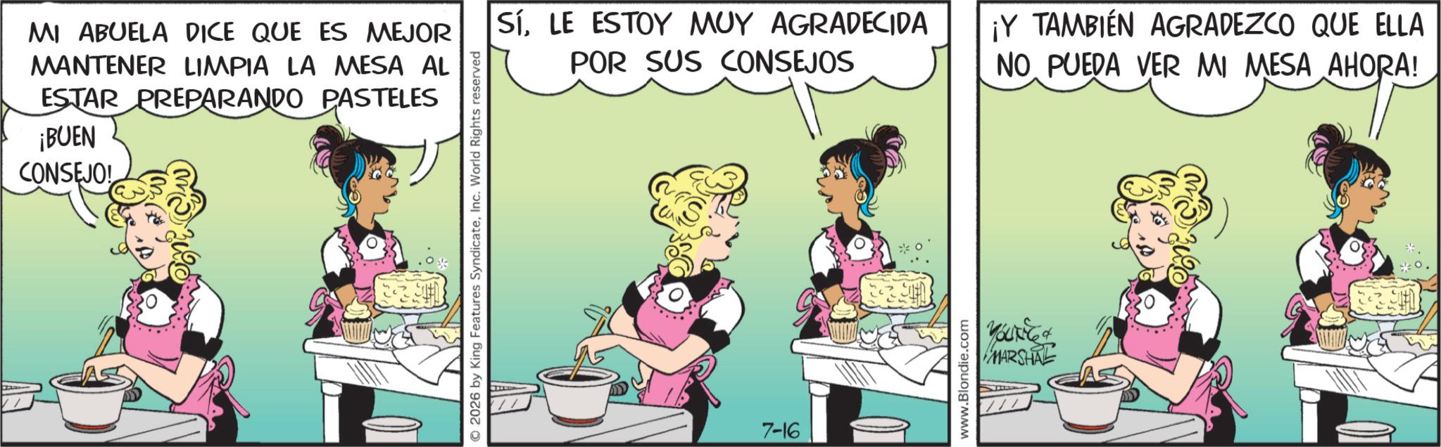 Comic book OCR: MI ABUELA DICE QUE ES MEJOR MANTENER LIMPIA LA MESA AL ESTAR PREPARANDO PASTELES ¡BUEN CONSEJO! © 2026 by King Features SyndicateInc. World Rights reserved SíLE ESTOY MUY AGRADECIDA POR SUS CONSEJOS ¡Y TAMBIÉN AGRADEZCO QUE ELLA NO PUEDA VER MI MESA AHORA! 7-16 www.Blondie.com YOUNG & MARSHE MI ABUELA DICE QUE ES MEJOR MANTENER LIMPIA LA MESA AL ESTAR PREPARANDO PASTELES ¡ BUEN CONSEJO ! © 2026 by King Features SyndicateInc. World Rights reserved SíLE ESTOY MUY AGRADECIDA POR SUS CONSEJOS ¡ Y TAMBIÉN AGRADEZCO QUE ELLA NO PUEDA VER MI MESA AHORA ! 7-16 www.Blondie.com YOUNG & MARSHE