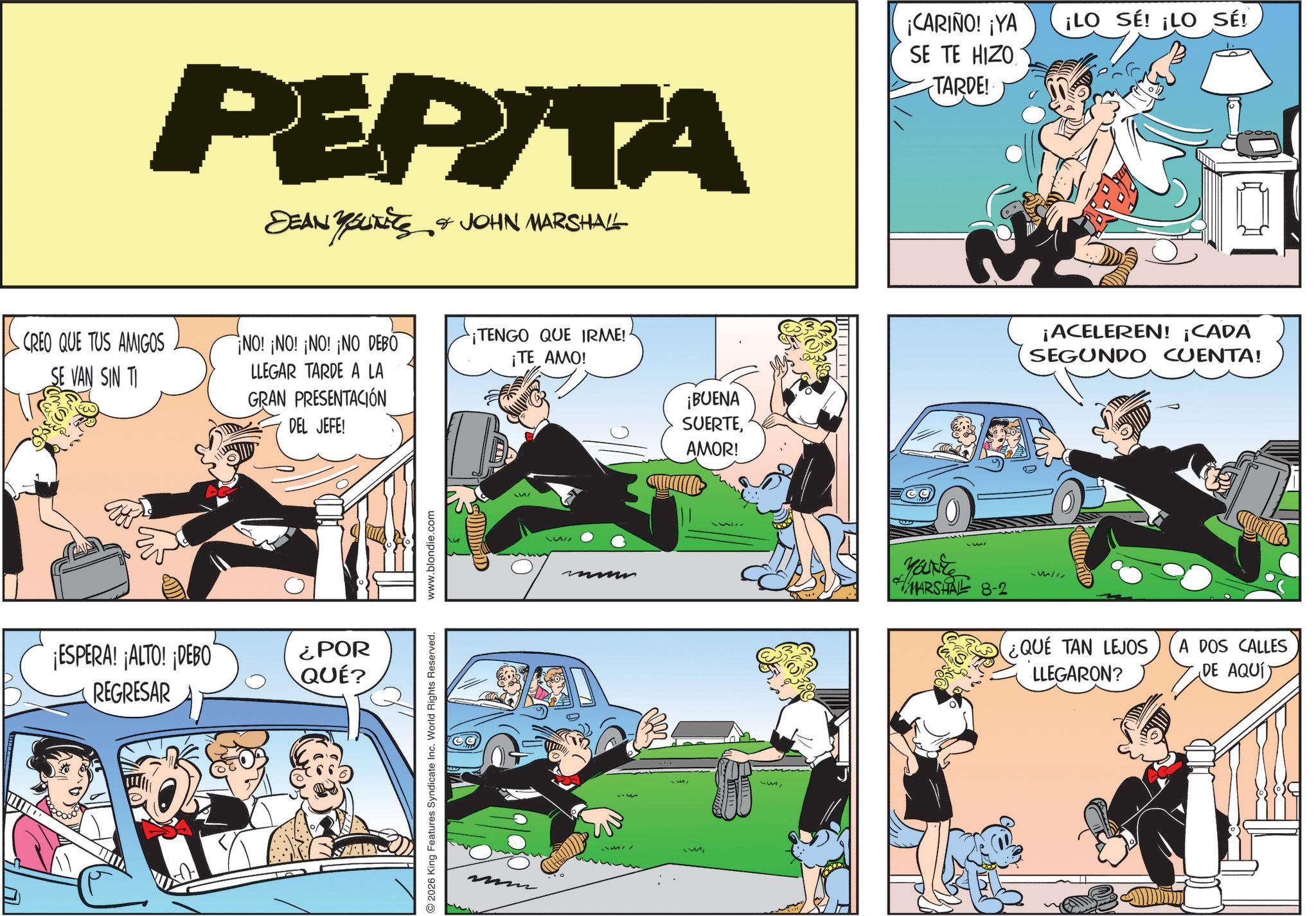 Fictional character OCR: PEPITA DEAN YSUITES & JOHN MARSHALL CREO QUE TUS AMIGOS SE VAN SIN TI NO! ¡NO! ¡NO! ¡NO DEBO LLEGAR TARDE A LA GRAN PRESENTACIÓN DEL JEFE! ¡ESPERA! ¡ALTO! ¡DEBO REGRESAR ¿POR QUÉ? 2026 King Features Syndicate Inc. World Rights Reserved. www.blondie.com ¡TENGO QUE IRME!· ¡TE AMO! SWILD ¡BUENA SUERTEAMOR! - ¡CARIÑO! ¡YA SE TE HIZO TARDE!· ¡LO SE! ¡LO SÉ! ¡ACELEREN! ¡CADA SEGUNDO CUENTA! Your #MARSHAL 8-2 ¿QUE TAN LEJOS LLEGARON? A DOS CALLES DE AQUÍT PEPITA DEAN YSUITES & JOHN MARSHALL CREO QUE TUS AMIGOS SE VAN SIN TI NO ! ¡ NO ! ¡ NO ! ¡ NO DEBO LLEGAR TARDE A LA GRAN PRESENTACIÓN DEL JEFE ! ¡ ESPERA ! ¡ ALTO ! ¡ DEBO REGRESAR ¿ POR QUÉ ? 2026 King Features Syndicate Inc. World Rights Reserved . www.blondie.com ¡ TENGO QUE IRME ! · ¡ TE AMO ! SWILD ¡ BUENA SUERTEAMOR ! - ¡ CARIÑO ! ¡ YA SE TE HIZO TARDE ! · ¡ LO SE ! ¡ LO SÉ ! ¡ ACELEREN ! ¡ CADA SEGUNDO CUENTA ! Your #MARSHAL 8-2 ¿ QUE TAN LEJOS LLEGARON ? A DOS CALLES DE AQUÍT