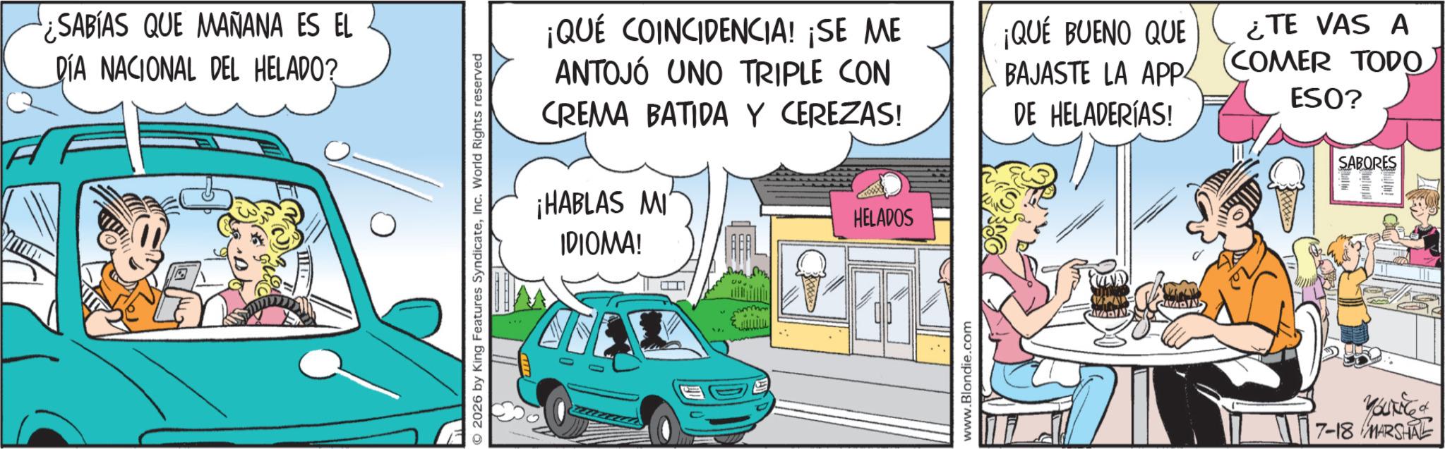 Kit car OCR: ¿SABÍAS QUE MANANA ES EL DÍA NACIONAL DEL HELADO? 2026 by King Features SyndicateInc. World Rights reserved ¡QUÉ COINCIDENCIA! ¡SE ME ANTOJÓ UNO TRIPLE CON CREMA BATIDA Y CEREZAS! ¡HABLAS MI IDIOMA! PAL HELADOS ¡QUÉ BUENO QUE BAJASTE LA APP DE HELADERÍAS! ¿TE VAS A (COMER TODO ESO? SABORES www.Blondie.com 7-18 MARSHAL ¿ SABÍAS QUE MANANA ES EL DÍA NACIONAL DEL HELADO ? 2026 by King Features SyndicateInc. World Rights reserved ¡ QUÉ COINCIDENCIA ! ¡ SE ME ANTOJÓ UNO TRIPLE CON CREMA BATIDA Y CEREZAS ! ¡ HABLAS MI IDIOMA ! PAL HELADOS ¡ QUÉ BUENO QUE BAJASTE LA APP DE HELADERÍAS ! ¿ TE VAS A ( COMER TODO ESO ? SABORES www.Blondie.com 7-18 MARSHAL