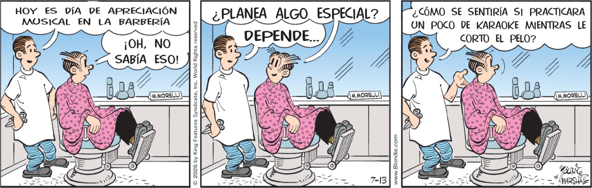 Animated cartoon OCR: HOY ES DÍA DE APRECIACIÓN MUSICAL EN LA BARBERÍA ¡OHNO SABÍA ESO! Les M.MORELLI © 2026 by King Features SyndicateInc. World Rights reserved ¿PLANEA ALGO ESPECIAL? DEPENDE... ¿CÓMO SE SENTIRÍA SI PRACTICARA UN POCO DE KARAOKE MIENTRAS LE CORTO EL PELO? 09 M.MORELLI 7-13 www.Blondie.com M.MORELLI YOUNES MARSHAL HOY ES DÍA DE APRECIACIÓN MUSICAL EN LA BARBERÍA ¡ OHNO SABÍA ESO ! Les M.MORELLI © 2026 by King Features SyndicateInc. World Rights reserved ¿ PLANEA ALGO ESPECIAL ? DEPENDE ... ¿ CÓMO SE SENTIRÍA SI PRACTICARA UN POCO DE KARAOKE MIENTRAS LE CORTO EL PELO ? 09 M.MORELLI 7-13 www.Blondie.com M.MORELLI YOUNES MARSHAL