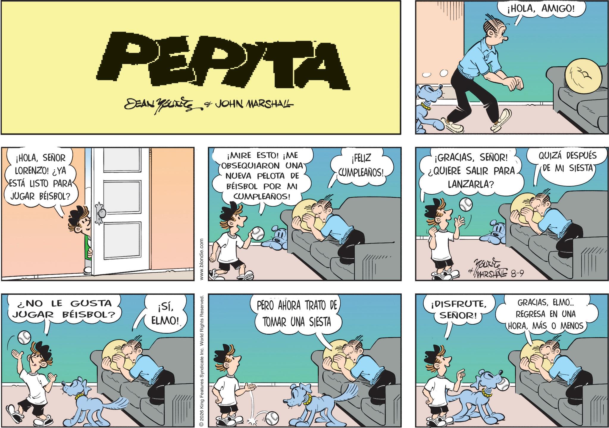 Publication OCR: ¡HOLASEÑOR LORENZO! ¿YA ESTÁ LISTO PARA JUGAR BEISBOL? PEPITA DEAN YOUTEES & JOHN MARSHALL ¿NO LE GUSTA JUGAR BÉISBOL? ¡SíELMO! 2026 King Features Syndicate Inc. World Rights Reserved. www.blondie.com ¡MIRE ESTO! ¡ME OBSEQUIARON UNAY NUEVA PELOTA DE BEISBOL POR MI CUMPLEAÑOS! ¡FELIZ CUMPLEAÑOS! ¡HOLAAMIGO! ¡GRACIASSEÑOR! ¿QUIERE SALIR PARA. LANZARLA? QUIZÁ DESPUÉS (DE MI SIESTA) PERO AHORA TRATO DE TOMAR UNA SIESTA ¡DISFRUTESEÑOR! Farre MARSHAL 8-9 GRACIASELMO... REGRESA EN UNA (HORAMÁS O MENOS ¡ HOLASEÑOR LORENZO ! ¿ YA ESTÁ LISTO PARA JUGAR BEISBOL ? PEPITA DEAN YOUTEES & JOHN MARSHALL ¿ NO LE GUSTA JUGAR BÉISBOL ? ¡ SíELMO ! 2026 King Features Syndicate Inc. World Rights Reserved . www.blondie.com ¡ MIRE ESTO ! ¡ ME OBSEQUIARON UNAY NUEVA PELOTA DE BEISBOL POR MI CUMPLEAÑOS ! ¡ FELIZ CUMPLEAÑOS ! ¡ HOLAAMIGO ! ¡ GRACIASSEÑOR ! ¿ QUIERE SALIR PARA . LANZARLA ? QUIZÁ DESPUÉS ( DE MI SIESTA ) PERO AHORA TRATO DE TOMAR UNA SIESTA ¡ DISFRUTESEÑOR ! Farre MARSHAL 8-9 GRACIASELMO ... REGRESA EN UNA ( HORAMÁS O MENOS