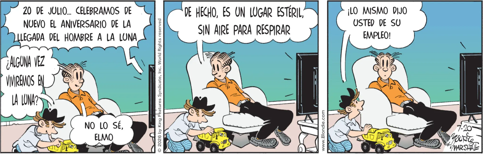 Fictional character OCR: 20 DE JULIO... CELEBRAMOS DE NUEVO EL ANIVERSARIO DE LA LLEGADA DEL HOMBRE A LA LUNAALGUNA VEZ VIVIREMOS EN LA LUNA? 20 NO LO SÉELMO © 2026 by King Features SyndicateInc. World Rights reserved DE HECHOSIN AIRE PARA RESPIRAR ¡LO MISMO DIJO USTED DE SU EMPLEO! www.Blondie.com ? 7-20 Youxite MARSHAL 20 DE JULIO ... CELEBRAMOS DE NUEVO EL ANIVERSARIO DE LA LLEGADA DEL HOMBRE A LA LUNAALGUNA VEZ VIVIREMOS EN LA LUNA ? 20 NO LO SÉELMO © 2026 by King Features SyndicateInc. World Rights reserved DE HECHOES UN LUGAR ESTÉRILSIN AIRE PARA RESPIRAR ¡ LO MISMO DIJO USTED DE SU EMPLEO ! www.Blondie.com ? 7-20 Youxite MARSHAL