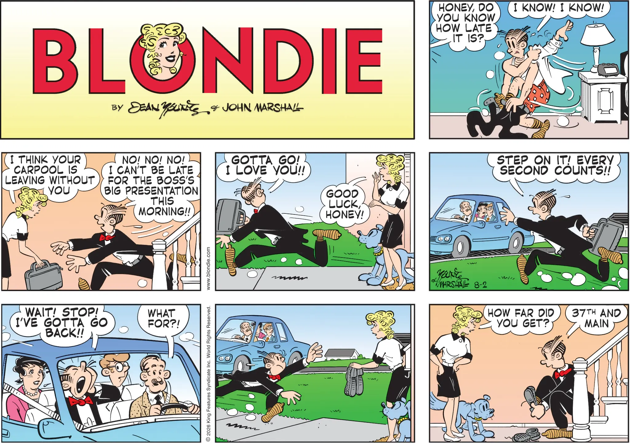 Fictional character OCR: BLONDIE BY DEAN YOUITIES & JOHN MARSHALL I THINK YOUR CARPOOL IS LEAVING WITHOUT YOU NO! NO! NO! I CAN'T BE LATE FOR THE BOSS'S BIG PRESENTATION THIS MORNING!! ^ WAIT! STOP! I'VE GOTTA GO BACK!! WHAT FOR?! 2026 King Features Syndicate Inc. World Rights Reserved. www.blondie.com GOTTA GO! I LOVE YOU!! "M GOOD LUCKHONEY! E HONEYDO YOU KNOW I KNOW! I KNOW! HOW LATE IT IS? You're MARSHALL 8-2 STEP ON IT! EVERY SECOND COUNTS!! HOW FAR DID 37TH AND YOU GET? MAIN BLONDIE BY DEAN YOUITIES & JOHN MARSHALL I THINK YOUR CARPOOL IS LEAVING WITHOUT YOU NO ! NO ! NO ! I CAN'T BE LATE FOR THE BOSS'S BIG PRESENTATION THIS MORNING !! ^ WAIT ! STOP ! I'VE GOTTA GO BACK !! WHAT FOR ?! 2026 King Features Syndicate Inc. World Rights Reserved . www.blondie.com GOTTA GO ! I LOVE YOU !! " M GOOD LUCKHONEY ! E HONEYDO YOU KNOW I KNOW ! I KNOW ! HOW LATE IT IS ? You're MARSHALL 8-2 STEP ON IT ! EVERY SECOND COUNTS !! HOW FAR DID 37TH AND YOU GET ? MAIN