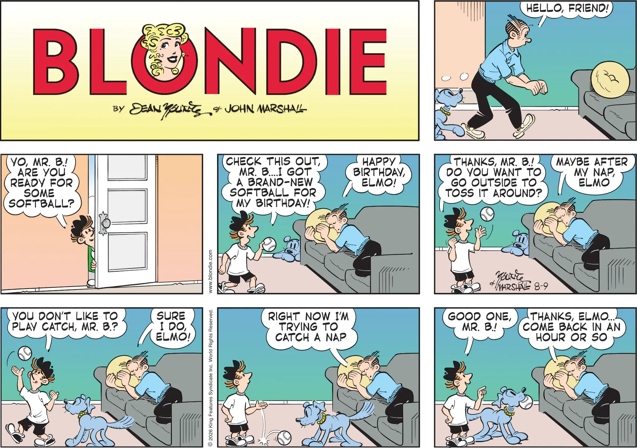 Publication OCR: BLONDIE BY DEAN YOUKETS & JOHN MARSHALL YOMR. B.! ARE YOU READY FOR SOME SOFTBALL? YOU DON'T LIKE TO PLAY CATCHMR. B.? SURE I DOELMO! 2026 King Features Syndicate Inc. World Rights Reserved. www.blondie.com (CHECK THIS OUTMR. B....I GOT A BRAND-NEW SOFTBALL FOR MY BIRTHDAY! RIGHT NOW I'M TRYING TO CATCH A NAP HAPPY BIRTHDAYELMO! HELLOFRIEND! THANKSMR. B.! DO YOU WANT TO GO OUTSIDE TO TOSS IT AROUND? MAYBE AFTER MY NAP ELMO You're + MARSHAL 8-9 THANKSELMO... GOOD ONEMR. B.! COME BACK IN AN HOUR OR SO BLONDIE BY DEAN YOUKETS & JOHN MARSHALL YOMR . B. ! ARE YOU READY FOR SOME SOFTBALL ? YOU DON'T LIKE TO PLAY CATCHMR . B. ? SURE I DOELMO ! 2026 King Features Syndicate Inc. World Rights Reserved . www.blondie.com ( CHECK THIS OUTMR . B .... I GOT A BRAND - NEW SOFTBALL FOR MY BIRTHDAY ! RIGHT NOW I'M TRYING TO CATCH A NAP HAPPY BIRTHDAYELMO ! HELLOFRIEND ! THANKSMR . B. ! DO YOU WANT TO GO OUTSIDE TO TOSS IT AROUND ? MAYBE AFTER MY NAP ELMO You're + MARSHAL 8-9 THANKSELMO ... GOOD ONEMR . B. ! COME BACK IN AN HOUR OR SO