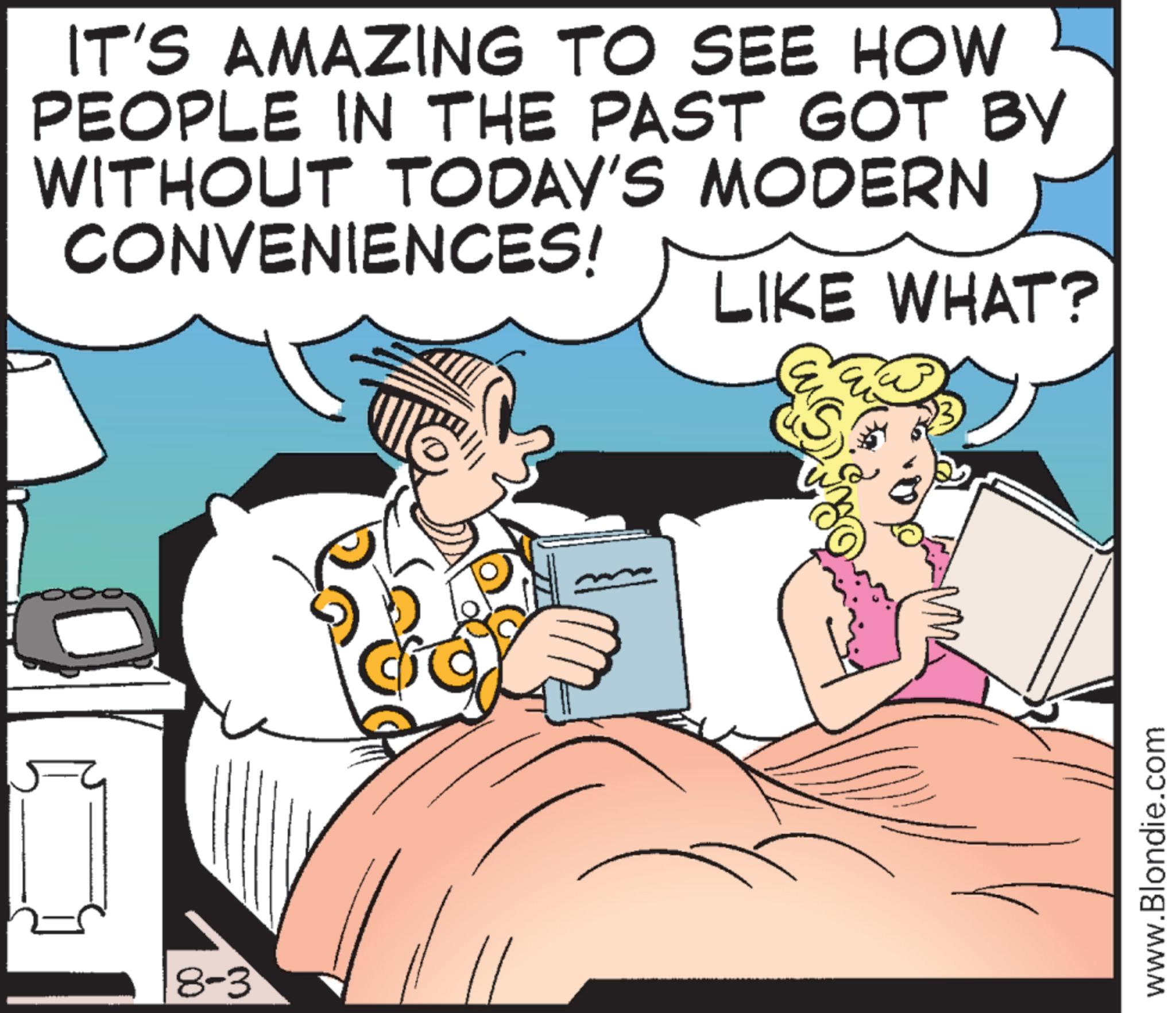 Fictional character OCR: IT'S AMAZING TO SEE HOW PEOPLE IN THE PAST GOT BY WITHOUT TODAY'S MODERN CONVENIENCES! 8-3 LIKE WHAT? u www.Blondie.com IT'S AMAZING TO SEE HOW PEOPLE IN THE PAST GOT BY WITHOUT TODAY'S MODERN CONVENIENCES ! 8-3 LIKE WHAT ? u www.Blondie.com