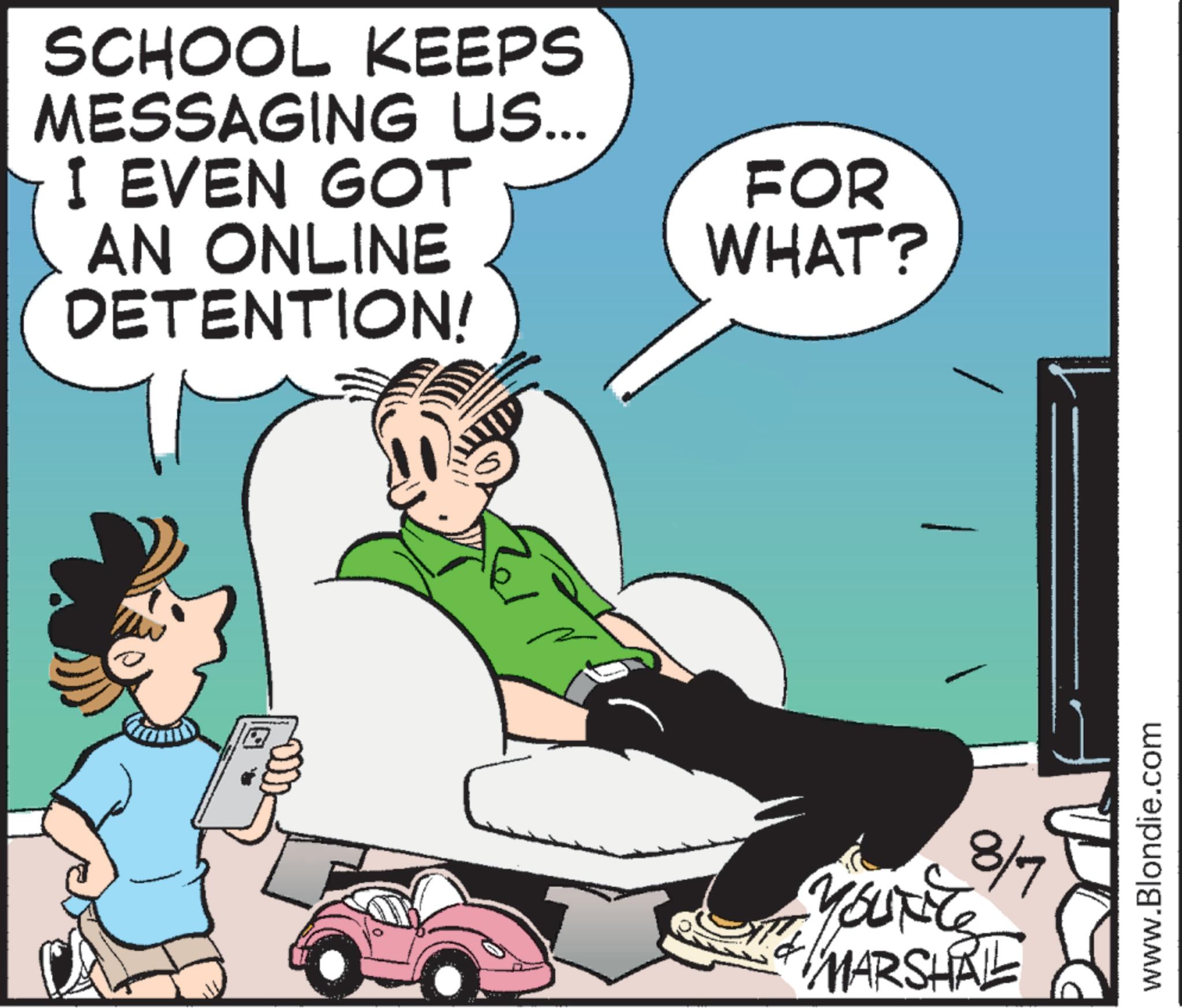 Animated cartoon OCR: SCHOOL KEEPS MESSAGING US... I EVEN GOT AN ONLINE DETENTION! FOR WHAT? Yourite 8/7 MARSHAL www.Blondie.com SCHOOL KEEPS MESSAGING US ... I EVEN GOT AN ONLINE DETENTION ! FOR WHAT ? Yourite 8/7 MARSHAL www.Blondie.com