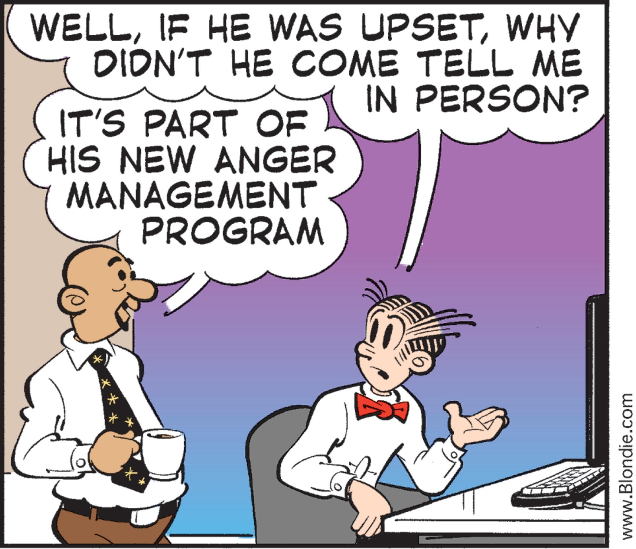 Comics OCR: WELLWHY DIDN'T HE COME TELL ME IT'S PART OF HIS NEW ANGER MANAGEMENT PROGRAM IN PERSON? * www.Blondie.com WELLIF HE WAS UPSETWHY DIDN'T HE COME TELL ME IT'S PART OF HIS NEW ANGER MANAGEMENT PROGRAM IN PERSON ? * www.Blondie.com