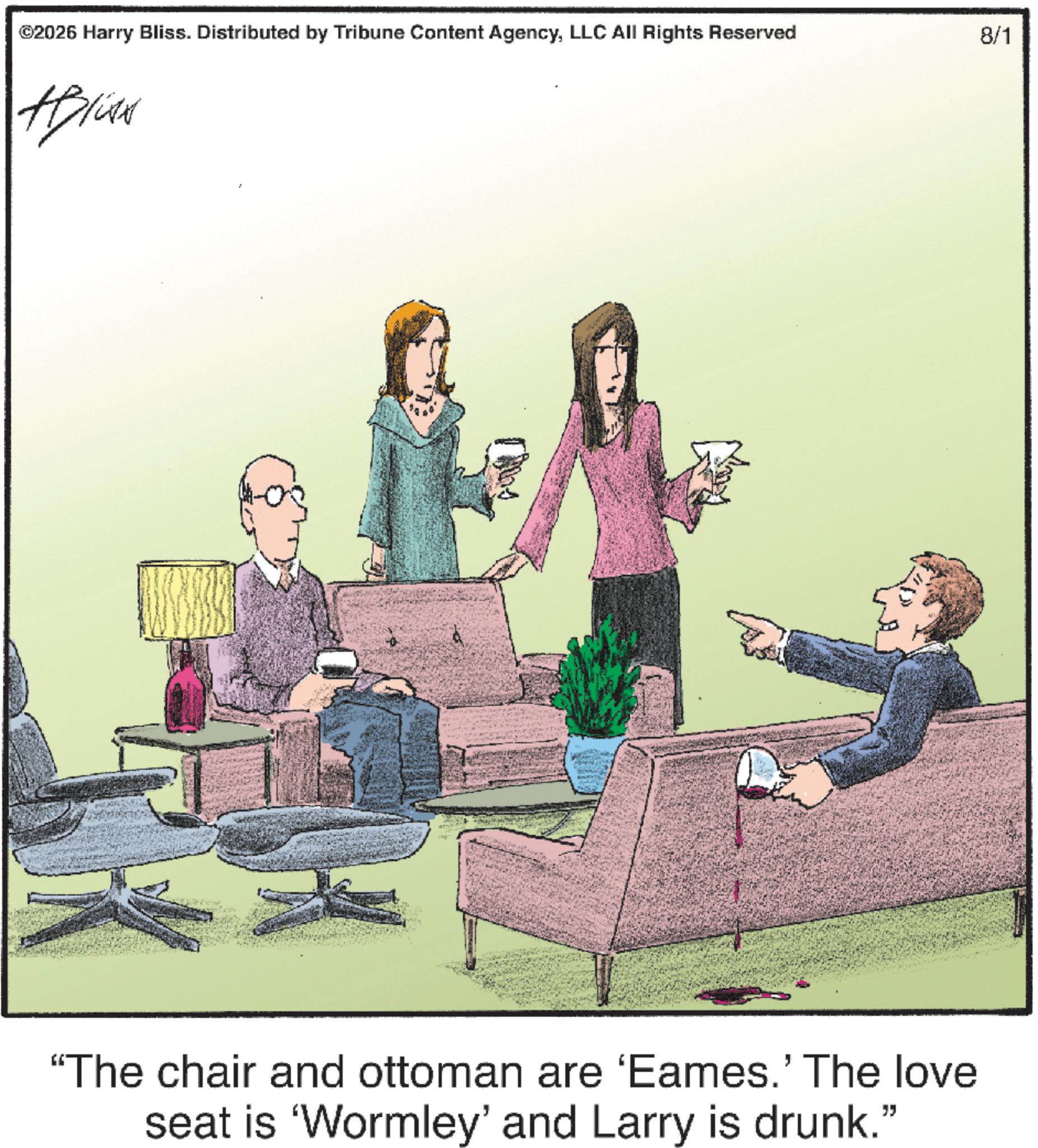 Armrest OCR: ©2026 Harry Bliss. Distributed by Tribune Content AgencyLLC All Rights Reserved 8/1 #Bliss "The chair and ottoman are 'Eames.' The love seat is 'Wormley' and Larry is drunk." © 2026 Harry Bliss . Distributed by Tribune Content AgencyLLC All Rights Reserved 8/1 #Bliss " The chair and ottoman are ' Eames . ' The love seat is ' Wormley ' and Larry is drunk . "