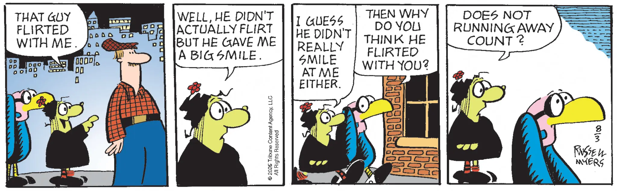 Comic book OCR: Û D DD THAT GUY FLIRTED ???? WITH ME 0 DOO 0000 1 00 WELLHE DIDN'T ACTUALLY FLIRT BUT HE GAVE ME A BIG SMILE. I GUESS HE DIDN'T REALLY SMILE THEN WHY DO YOU THINK HE FLIRTED WITH YOU? DOES NOT RUNNING AWAY COUNT? 2026 Tribune Content AgencyLLC All Rights Reserved AT ME EITHER. 001m RUSSELL MYERS Û D DD THAT GUY FLIRTED ???? WITH ME 0 DOO 0000 1 00 WELLHE DIDN'T ACTUALLY FLIRT BUT HE GAVE ME A BIG SMILE . I GUESS HE DIDN'T REALLY SMILE THEN WHY DO YOU THINK HE FLIRTED WITH YOU ? DOES NOT RUNNING AWAY COUNT ? 2026 Tribune Content AgencyLLC All Rights Reserved AT ME EITHER . 001m RUSSELL MYERS