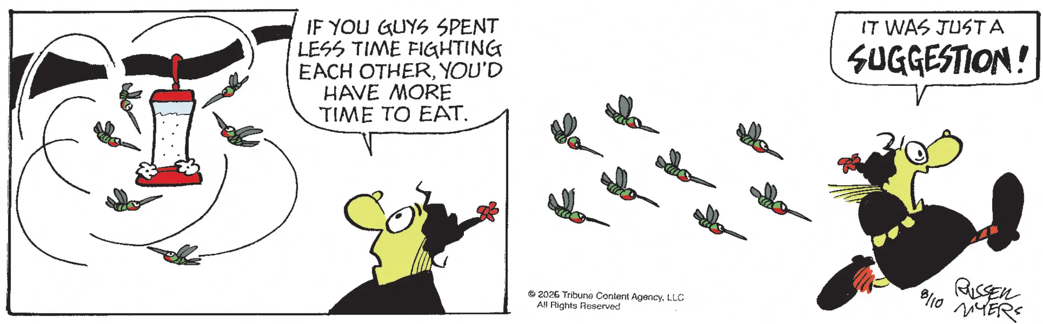 Fiction OCR: IF YOU GUYS SPENT LESS TIME FIGHTING EACH OTHERYOU'D HAVE MORE TIME TO EAT. IT WAS JUSTA SUGGESTION! 2026 Tribune Content AgencyLLC All Rights Reserved RISSEN 10 YERS 8110 IF YOU GUYS SPENT LESS TIME FIGHTING EACH OTHERYOU'D HAVE MORE TIME TO EAT . IT WAS JUSTA SUGGESTION ! 2026 Tribune Content AgencyLLC All Rights Reserved RISSEN 10 YERS 8110