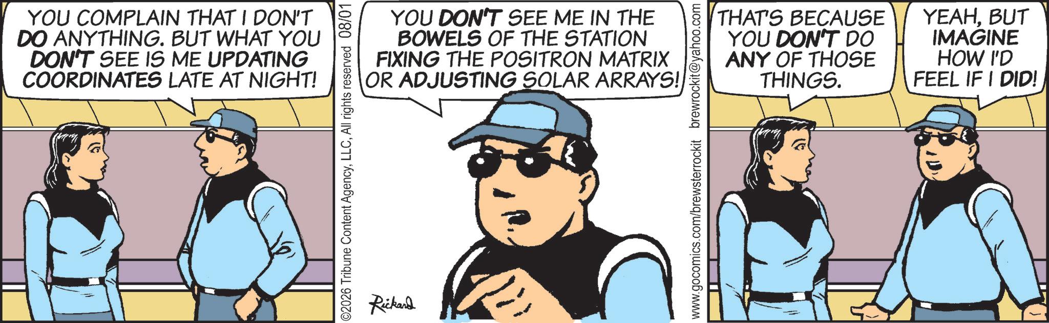Comic book OCR: YOU COMPLAIN THAT I DON'T DO ANYTHING. BUT WHAT YOU DON'T SEE IS ME UPDATING COORDINATES LATE AT NIGHT! YOU DON'T SEE ME IN THE BOWELS OF THE STATION FIXING THE POSITRON MATRIX OR ADJUSTING SOLAR ARRAYS! 02026 Tribune Content AgencyAll rights reserved 08/01 Rickand THAT'S YOU DON'T DO BECAUSE ANY OF THOSE THINGS. YEAHBUT IMAGINE HOW I'D FEEL IF I DID! www.gocomics.com/brewsterrockit brewrockit@yahoo.com YOU COMPLAIN THAT I DON'T DO ANYTHING . BUT WHAT YOU DON'T SEE IS ME UPDATING COORDINATES LATE AT NIGHT ! YOU DON'T SEE ME IN THE BOWELS OF THE STATION FIXING THE POSITRON MATRIX OR ADJUSTING SOLAR ARRAYS ! 02026 Tribune Content AgencyAll rights reserved 08/01 Rickand THAT'S YOU DON'T DO BECAUSE ANY OF THOSE THINGS . YEAHBUT IMAGINE HOW I'D FEEL IF I DID ! www.gocomics.com/brewsterrockit brewrockit@yahoo.com