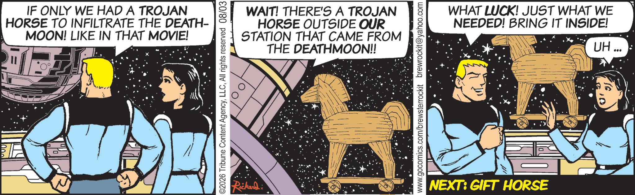 Comic book OCR: IF ONLY WE HAD A TROJAN HORSE TO INFILTRATE THE DEATH- MOON! LIKE IN THAT MOVIE! ©2026 Tribune Content AgencyAll rights reserved 08/03 Rickard x WAIT! THERE'S A TROJAN HORSE OUTSIDE OUR STATION THAT CAME FROM THE DEATHMOON!! www.gocomics.com/brewsterrockit brewrockit@yahoo.com WHAT LUCK! JUST WHAT WE NEEDED! BRING IT INSIDE! NEXT: GIFT HORSE UH... IF ONLY WE HAD A TROJAN HORSE TO INFILTRATE THE DEATH- MOON ! LIKE IN THAT MOVIE ! © 2026 Tribune Content AgencyAll rights reserved 08/03 Rickard x WAIT ! THERE'S A TROJAN HORSE OUTSIDE OUR STATION THAT CAME FROM THE DEATHMOON !! www.gocomics.com/brewsterrockit brewrockit@yahoo.com WHAT LUCK ! JUST WHAT WE NEEDED ! BRING IT INSIDE ! NEXT : GIFT HORSE UH ...