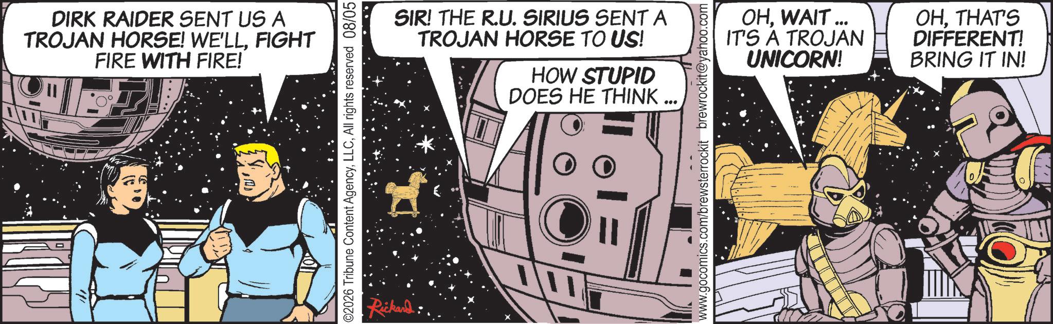 Publication OCR: DIRK RAIDER SENT US A TROJAN HORSE! WE'LLFIGHT FIRE WITH FIRE! SIR! THE R.U. SIRIUS SENT A TROJAN HORSE TO US! HOW STUPID DOES HE THINK ... 02026 Tribune Content AgencyAll rights reserved 08/05 Rickard OHWAIT ... IT'S A TROJAN UNICORN! OHTHAT'S DIFFERENT! BRING IT IN! www.gocomics.com/brewsterrockit brewrockit@yahoo.com DIRK RAIDER SENT US A TROJAN HORSE ! WE'LLFIGHT FIRE WITH FIRE ! SIR ! THE R.U. SIRIUS SENT A TROJAN HORSE TO US ! HOW STUPID DOES HE THINK ... 02026 Tribune Content AgencyAll rights reserved 08/05 Rickard OHWAIT ... IT'S A TROJAN UNICORN ! OHTHAT'S DIFFERENT ! BRING IT IN ! www.gocomics.com/brewsterrockit brewrockit@yahoo.com
