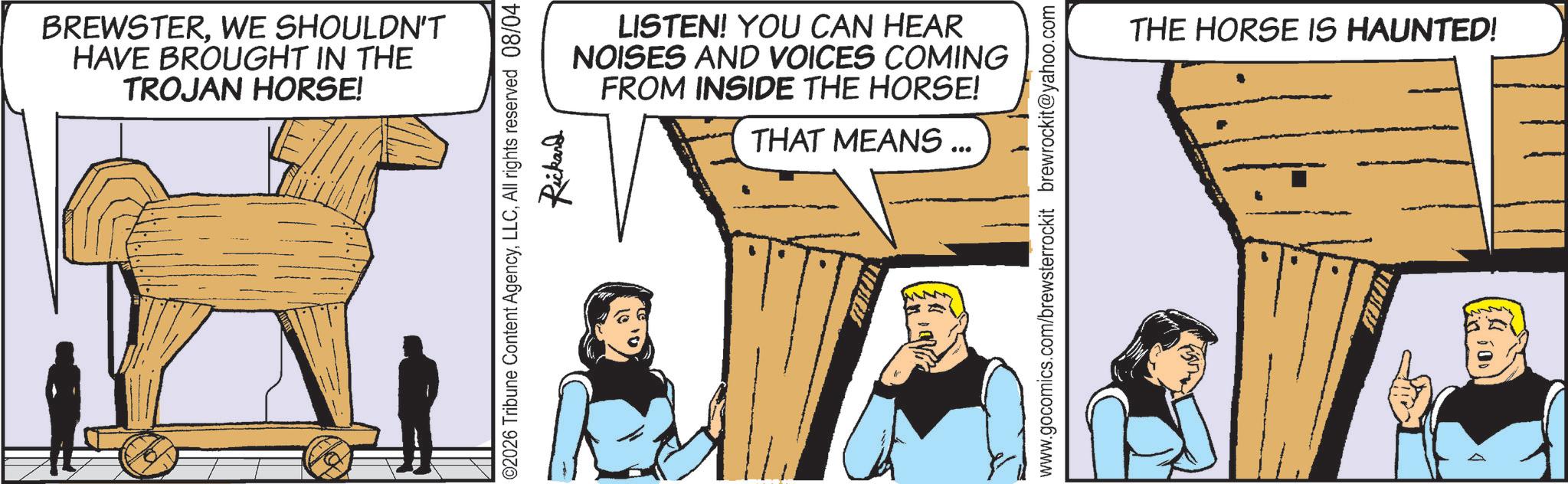 Animated cartoon OCR: BREWSTERWE SHOULDN'T HAVE BROUGHT IN THE TROJAN HORSE! LISTEN! YOU CAN HEAR NOISES AND VOICES COMING FROM INSIDE THE HORSE! THAT MEANS ... 02026 Tribune Content AgencyAll rights reserved 08/04 Rickard STIILJEN. www.gocomics.com/brewsterrockit brewrockit@yahoo.com THE HORSE IS HAUNTED! 100 BREWSTERWE SHOULDN'T HAVE BROUGHT IN THE TROJAN HORSE ! LISTEN ! YOU CAN HEAR NOISES AND VOICES COMING FROM INSIDE THE HORSE ! THAT MEANS ... 02026 Tribune Content AgencyAll rights reserved 08/04 Rickard STIILJEN . www.gocomics.com/brewsterrockit brewrockit@yahoo.com THE HORSE IS HAUNTED ! 100