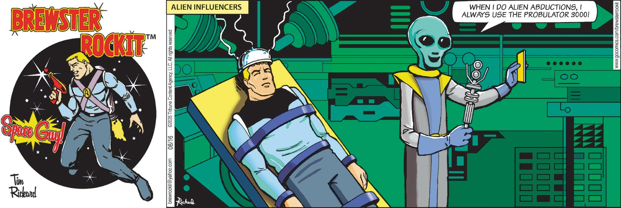 Graphics OCR: BREWSTER ROCKIT TM Space Gril Time Rickard brewrockit@yahoo.com 08/16 2026 Tribune Content AgencyAll rights reserved Rickard ALIEN INFLUENCERS WHEN I DO ALIEN ABDUCTIONSI ALWAYS USE THE PROBULATOR 3000! ?? www.gocomics.com/brewsterrockit BREWSTER ROCKIT TM Space Gril Time Rickard brewrockit@yahoo.com 08/16 2026 Tribune Content AgencyAll rights reserved Rickard ALIEN INFLUENCERS WHEN I DO ALIEN ABDUCTIONSI ALWAYS USE THE PROBULATOR 3000 ! ?? www.gocomics.com/brewsterrockit