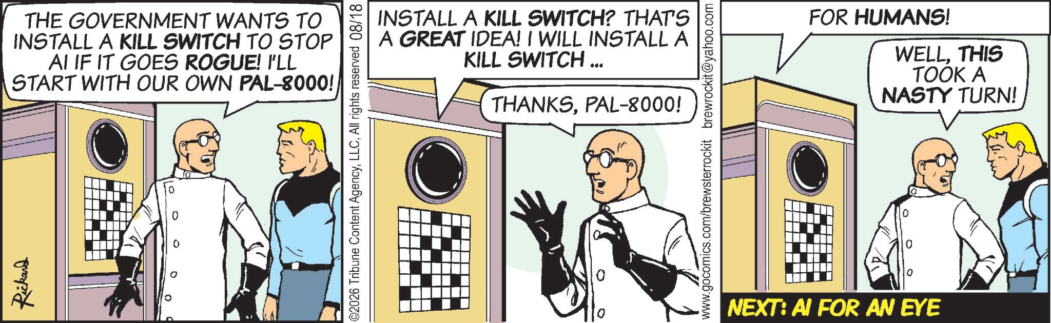 Publication OCR: Rickard THE GOVERNMENT WANTS TO INSTALL A KILL SWITCH TO STOP AI IF IT GOES ROGUE! I'LL START WITH OUR OWN PAL-8000! 0 0 02026 Tribune Content AgencyAll rights reserved 08/18 INSTALL A KILL SWITCH? THAT'S A GREAT IDEA! I WILL INSTALL A KILL SWITCH ... THANKSPAL-8000! ??? ??? — ¦ ¦ ??????????? www.gocomics.com/brewsterrockit brewrockit@yahoo.com NEXT: AI FOR AN EYE FOR HUMANS! WELLTHIS TOOK A NASTY TURN! Rickard THE GOVERNMENT WANTS TO INSTALL A KILL SWITCH TO STOP AI IF IT GOES ROGUE ! I'LL START WITH OUR OWN PAL - 8000 ! 0 0 02026 Tribune Content AgencyAll rights reserved 08/18 INSTALL A KILL SWITCH ? THAT'S A GREAT IDEA ! I WILL INSTALL A KILL SWITCH ... THANKSPAL - 8000 ! ??? ??? — ¦ ¦ ??????????? www.gocomics.com/brewsterrockit brewrockit@yahoo.com NEXT : AI FOR AN EYE FOR HUMANS ! WELLTHIS TOOK A NASTY TURN !