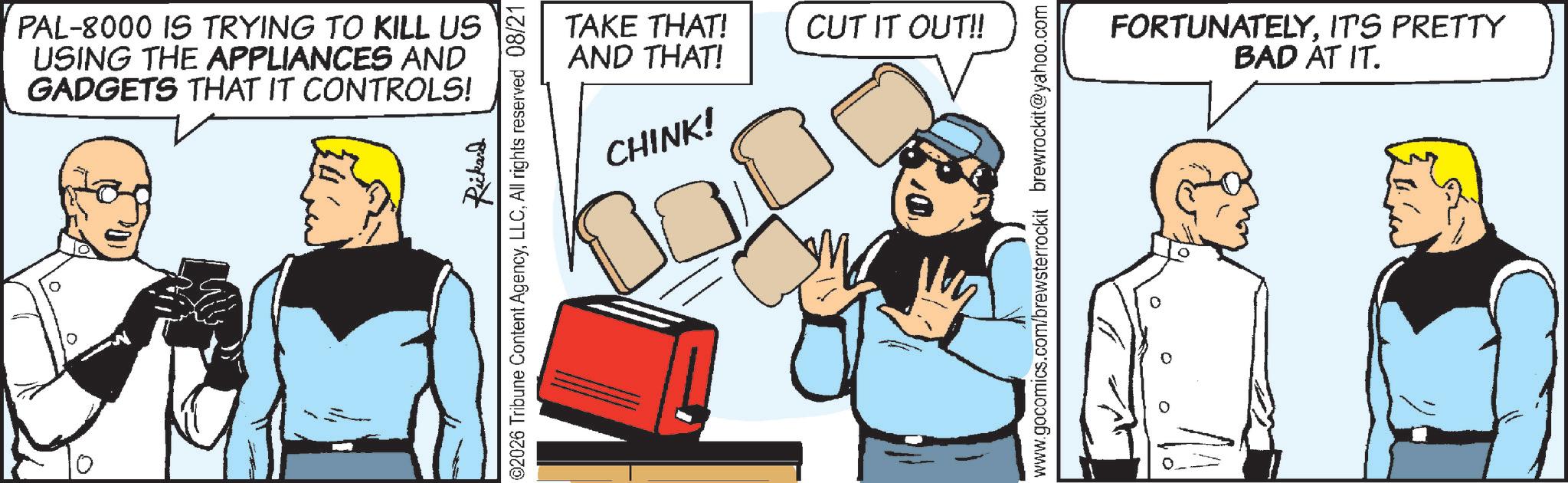 Animation OCR: PAL-8000 IS TRYING TO KILL US USING THE APPLIANCES AND GADGETS THAT IT CONTROLS! Rickard ©2026 Tribune Content AgencyLLC. All rights reserved 08/21 TAKE THAT! AND THAT! CUT IT OUT!! CHINK! www.gocomics.com/brewsterrockit brewrockit@yahoo.com ° IT'S PRETTY FORTUNATELYBAD AT IT. PAL - 8000 IS TRYING TO KILL US USING THE APPLIANCES AND GADGETS THAT IT CONTROLS ! Rickard © 2026 Tribune Content AgencyLLC . All rights reserved 08/21 TAKE THAT ! AND THAT ! CUT IT OUT !! CHINK ! www.gocomics.com/brewsterrockit brewrockit@yahoo.com ° IT'S PRETTY FORTUNATELYBAD AT IT .