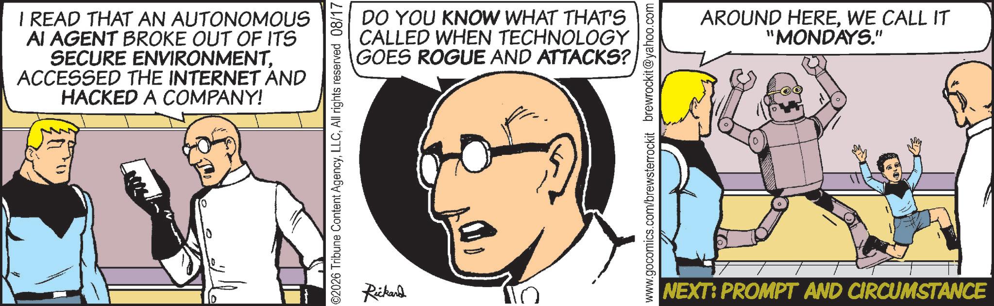 Fictional character OCR: I READ THAT AN AUTONOMOUS AI AGENT BROKE OUT OF ITS SECURE ENVIRONMENTACCESSED THE INTERNET AND HACKED A COMPANY! DO YOU KNOW WHAT THAT'S CALLED WHEN TECHNOLOGY GOES ROGUE AND ATTACKS? ©2026 Tribune Content AgencyAll rights reserved 08/17 AROUND HEREWE CALL IT "MONDAYS." are www.gocomics.com/brewsterrockit brewrockit@yahoo.com Rickard | NEXT: PROMPT AND CIRCUMSTANCE I READ THAT AN AUTONOMOUS AI AGENT BROKE OUT OF ITS SECURE ENVIRONMENTACCESSED THE INTERNET AND HACKED A COMPANY ! DO YOU KNOW WHAT THAT'S CALLED WHEN TECHNOLOGY GOES ROGUE AND ATTACKS ? © 2026 Tribune Content AgencyAll rights reserved 08/17 AROUND HEREWE CALL IT " MONDAYS . " are www.gocomics.com/brewsterrockit brewrockit@yahoo.com Rickard | NEXT : PROMPT AND CIRCUMSTANCE