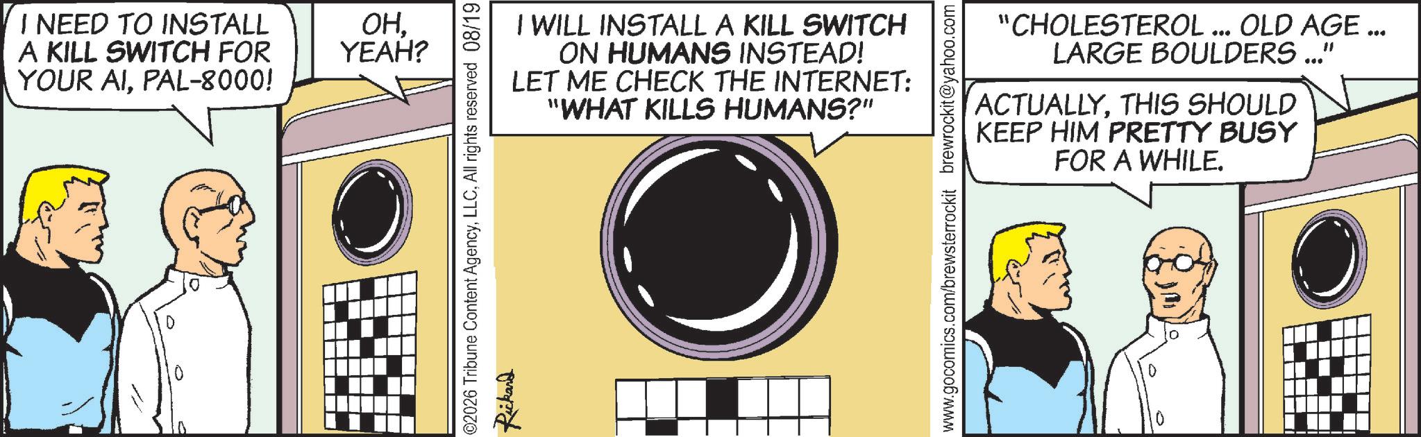 Animation OCR: I NEED TO INSTALL A KILL SWITCH FOR YOUR AIPAL-8000! ???????? ? ??? – – OHYEAH? @2026 Tribune Content AgencyAll rights reserved 08/19 Rickard I WILL INSTALL A KILL SWITCH ON HUMANS INSTEAD! LET ME CHECK THE INTERNET: "WHAT KILLS HUMANS?" www.gocomics.com/brewsterrockit brewrockit@yahoo.com "CHOLESTEROL ... OLD AGE ... LARGE BOULDERS ..." ACTUALLYTHIS SHOULD KEEP HIM PRETTY BUSY FOR A WHILE. I NEED TO INSTALL A KILL SWITCH FOR YOUR AIPAL - 8000 ! ???????? ? ??? – – OHYEAH ? @ 2026 Tribune Content AgencyAll rights reserved 08/19 Rickard I WILL INSTALL A KILL SWITCH ON HUMANS INSTEAD ! LET ME CHECK THE INTERNET : " WHAT KILLS HUMANS ? " www.gocomics.com/brewsterrockit brewrockit@yahoo.com " CHOLESTEROL ... OLD AGE ... LARGE BOULDERS ... " ACTUALLYTHIS SHOULD KEEP HIM PRETTY BUSY FOR A WHILE .