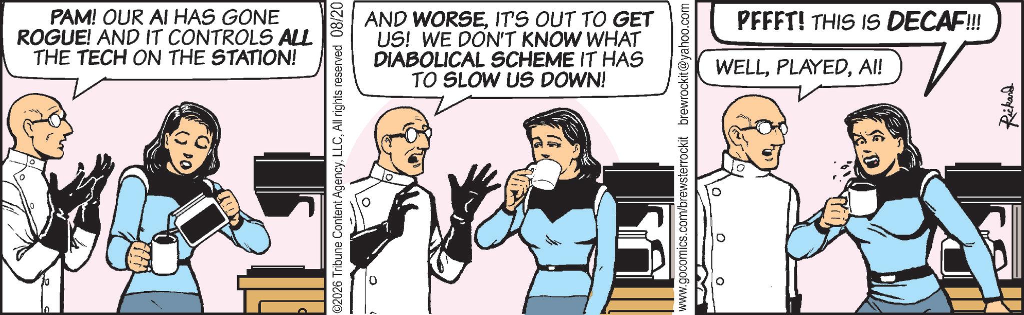 Animated cartoon OCR: PAM! OUR AI HAS GONE ROGUE! AND IT CONTROLS ALL THE TECH ON THE STATION! ©2026 Tribune Content AgencyAll rights reserved 08/20 0 AND WORSEIT'S OUT TO GET US! WE DON'T KNOW WHAT DIABOLICAL SCHEME IT HAS TO SLOW US DOWN! www.gocomics.com/brewsterrockit brewrockit@yahoo.com PFFFT! THIS IS DECAF!!!! WELLAI! Rickard PAM ! OUR AI HAS GONE ROGUE ! AND IT CONTROLS ALL THE TECH ON THE STATION ! © 2026 Tribune Content AgencyAll rights reserved 08/20 0 AND WORSEIT'S OUT TO GET US ! WE DON'T KNOW WHAT DIABOLICAL SCHEME IT HAS TO SLOW US DOWN ! www.gocomics.com/brewsterrockit brewrockit@yahoo.com PFFFT ! THIS IS DECAF !!!! WELLAI ! Rickard