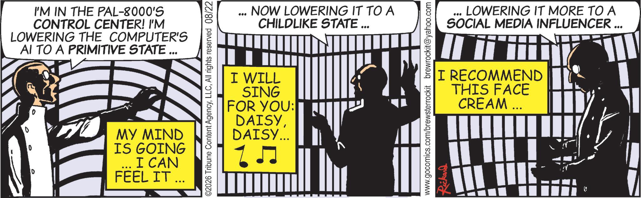Comics OCR: I'M IN THE PAL-8000'S CONTROL CENTER! I'M LOWERING THE COMPUTER'S AI TO A PRIMITIVE STATE ... 0 MY MIND IS GOING I CAN FEEL IT ... ©2026 Tribune Content AgencyAll rights reserved 08/22 NOW LOWERING IT TO A CHILDLIKE STATE ... I WILL SING FOR YOU: DAISYDAISY... LOWERING IT MORE TO A SOCIAL MEDIA INFLUENCER ... www.gocomics.com/brewsterrockit brewrockit@yahoo.com Rickard I RECOMMEND THIS FACE CREAM ... III I : I'M IN THE PAL - 8000'S CONTROL CENTER ! I'M LOWERING THE COMPUTER'S AI TO A PRIMITIVE STATE ... 0 MY MIND IS GOING I CAN FEEL IT ... © 2026 Tribune Content AgencyAll rights reserved 08/22 NOW LOWERING IT TO A CHILDLIKE STATE ... I WILL SING FOR YOU : DAISYDAISY ... LOWERING IT MORE TO A SOCIAL MEDIA INFLUENCER ... www.gocomics.com/brewsterrockit brewrockit@yahoo.com Rickard I RECOMMEND THIS FACE CREAM ... III I :