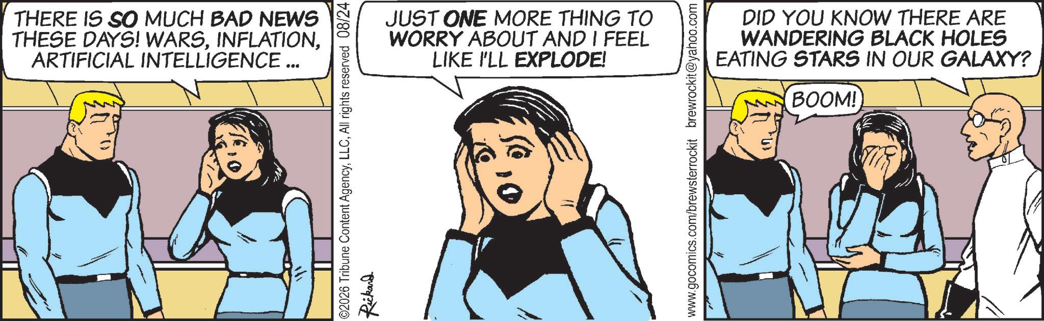 Animation OCR: THERE IS SO MUCH BAD NEWS THESE DAYS! WARSARTIFICIAL INTELLIGENCE ... JUST ONE MORE THING TO WORRY ABOUT AND I FEEL LIKE I'LL EXPLODE! ©2026 Tribune Content AgencyAll rights reserved 08/24 Rickand www.gocomics.com/brewsterrockit brewrockit@yahoo.com DID YOU KNOW THERE ARE WANDERING BLACK HOLES EATING STARS IN OUR GALAXY? BOOM! THERE IS SO MUCH BAD NEWS THESE DAYS ! WARSARTIFICIAL INTELLIGENCE ... JUST ONE MORE THING TO WORRY ABOUT AND I FEEL LIKE I'LL EXPLODE ! © 2026 Tribune Content AgencyAll rights reserved 08/24 Rickand www.gocomics.com/brewsterrockit brewrockit@yahoo.com DID YOU KNOW THERE ARE WANDERING BLACK HOLES EATING STARS IN OUR GALAXY ? BOOM !