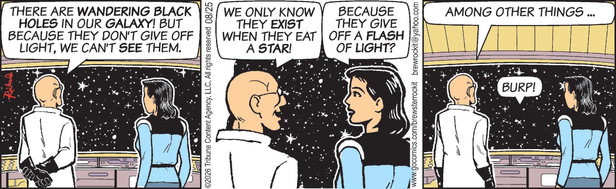 Comic book OCR: THERE ARE WANDERING BLACK HOLES IN OUR GALAXY! BUT BECAUSE THEY DON'T GIVE OFF LIGHTWE CAN'T SEE THEM. WE ONLY KNOW THEY EXIST WHEN THEY EAT A STAR! BECAUSE THEY GIVE OFF A FLASH OF LIGHT? ©2026 Tribune Content AgencyAll rights reserved 08/25 www.gocomics.com/brewsterrockit brewrockit@yahoo.com AMONG OTHER THINGS... BURP! THERE ARE WANDERING BLACK HOLES IN OUR GALAXY ! BUT BECAUSE THEY DON'T GIVE OFF LIGHTWE CAN'T SEE THEM . WE ONLY KNOW THEY EXIST WHEN THEY EAT A STAR ! BECAUSE THEY GIVE OFF A FLASH OF LIGHT ? © 2026 Tribune Content AgencyAll rights reserved 08/25 www.gocomics.com/brewsterrockit brewrockit@yahoo.com AMONG OTHER THINGS ... BURP !