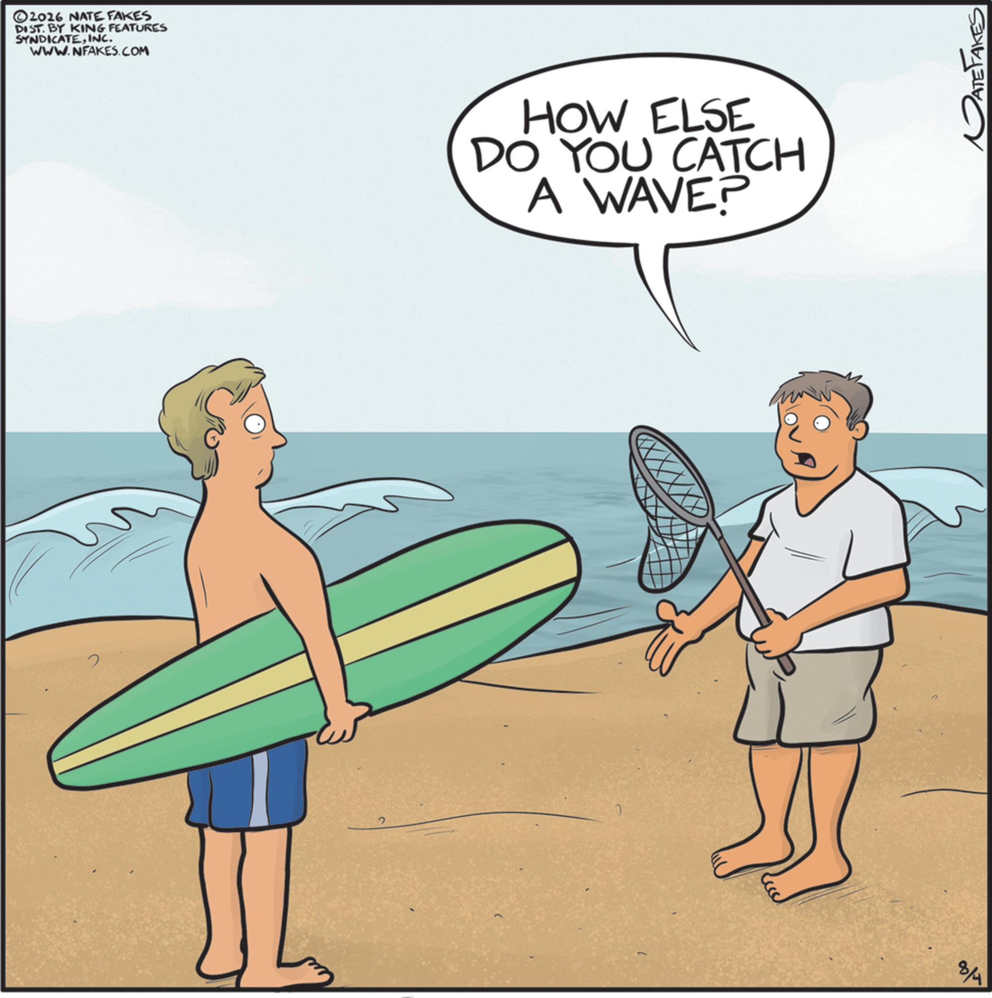 Water sport OCR: ©2016 NATE FAKES DIST. BY KING FEATURES SYNDICATEINC. WWW.NFAKES.COM HOW ELSE DO YOU CATCH A WAVE? 8/4 DATE FAKES © 2016 NATE FAKES DIST . BY KING FEATURES SYNDICATEINC . WWW.NFAKES.COM HOW ELSE DO YOU CATCH A WAVE ? 8/4 DATE FAKES