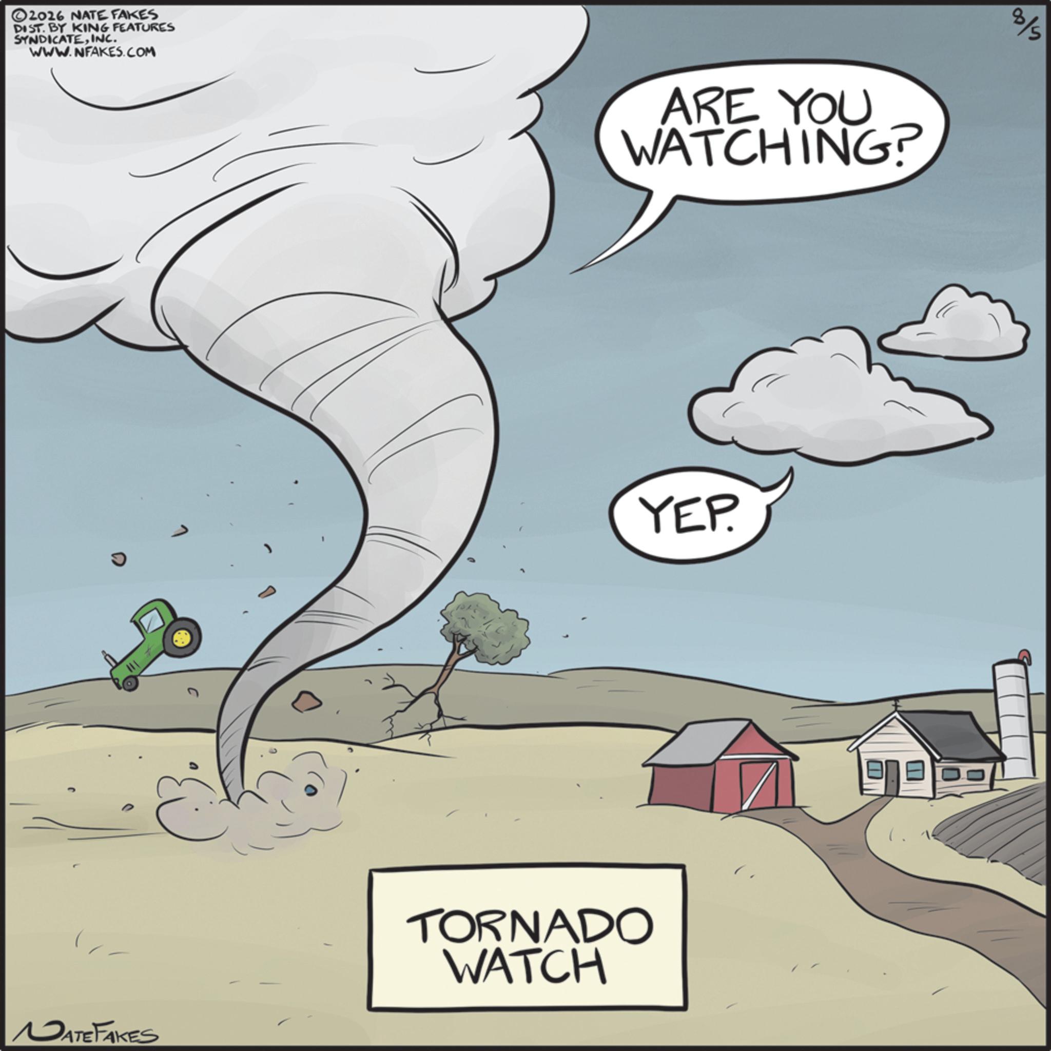 Animation OCR: ©2026 NATE FAKES DIST. BY KING FEATURES SYNDICATEINC. WWW.NFAKES.COM ARE YOU WATCHING? 8/5 YEP. MATE FAKES TORNADO WATCH © 2026 NATE FAKES DIST . BY KING FEATURES SYNDICATEINC . WWW.NFAKES.COM ARE YOU WATCHING ? 8/5 YEP . MATE FAKES TORNADO WATCH