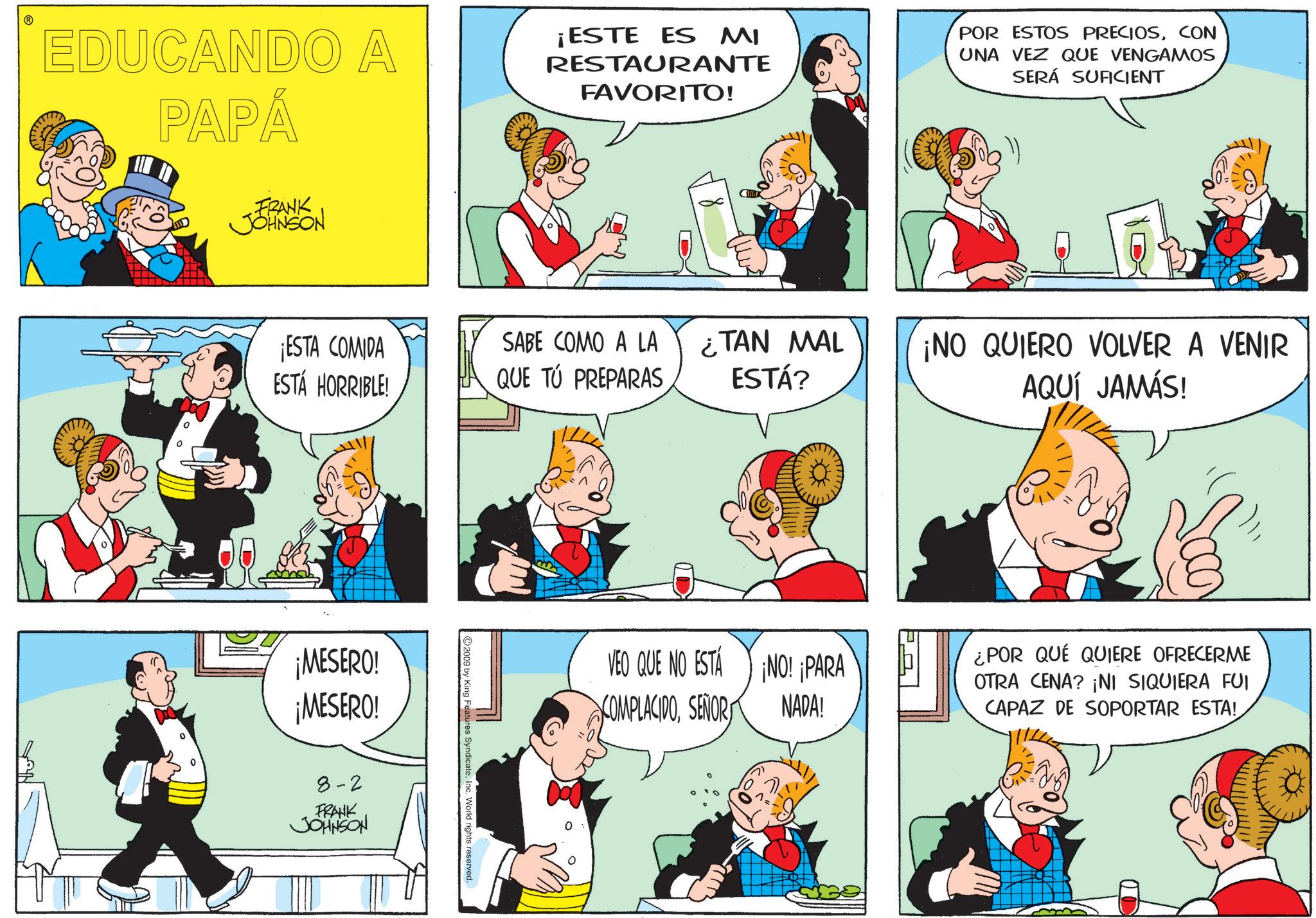 Fiction OCR: EDUCANDO A PAPÁ -FRANK JOHNSON ¡ESTE ES MI RESTAURANTE FAVORITO! POR ESTOS PRECIOSCON UNA VEZ QUE VENGAMOS SERÁ SUFICIENT ¡ESTA COMIDA ESTÁ HORRIBLE! SABE COMO A LA QUE TÚ PREPARAS ¡MESERO! ¡MESERO! 8-2 FRANK JOHNSON ©2009 by King Features SyndicateInc. World rights reserved. ¿TAN MAL ¡NO QUIERO VOLVER A VENIR ESTÁ? AQUÍ JAMÁS! VEO QUE NO ESTÁ COMPLACIDOSEÑOR ¡NO! ¡PARA NADA! ¿POR QUÉ QUIERE OFRECERME OTRA CENA? ¡NI SIQUIERA FUI CAPAZ DE SOPORTAR ESTA! EDUCANDO A PAPÁ -FRANK JOHNSON ¡ ESTE ES MI RESTAURANTE FAVORITO ! POR ESTOS PRECIOSCON UNA VEZ QUE VENGAMOS SERÁ SUFICIENT ¡ ESTA COMIDA ESTÁ HORRIBLE ! SABE COMO A LA QUE TÚ PREPARAS ¡ MESERO ! ¡ MESERO ! 8-2 FRANK JOHNSON © 2009 by King Features SyndicateInc. World rights reserved . ¿ TAN MAL ¡ NO QUIERO VOLVER A VENIR ESTÁ ? AQUÍ JAMÁS ! VEO QUE NO ESTÁ COMPLACIDOSEÑOR ¡ NO ! ¡ PARA NADA ! ¿ POR QUÉ QUIERE OFRECERME OTRA CENA ? ¡ NI SIQUIERA FUI CAPAZ DE SOPORTAR ESTA !