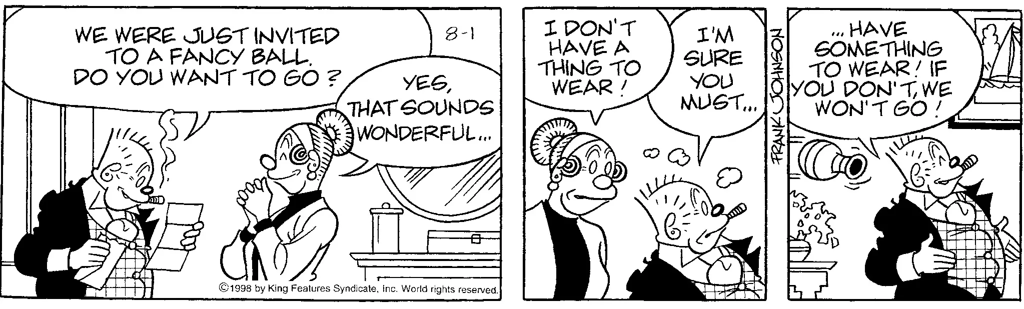Monochrome OCR: WE WERE JUST INVITED TO A FANCY BALL. DO YOU WANT TO GO? YESTHAT SOUNDS WONDERFUL... DERF 8-1 I DON'T I'M HAVE A THING TO WEAR! SURE YOU MUST... ©1998 by King Features SyndicateInc. World rights reserved. "" HAVE SOMETHING TO WEAR! IF YOU DON'TWE WON'T GO ! FRANK JOHNSON WE WERE JUST INVITED TO A FANCY BALL . DO YOU WANT TO GO ? YESTHAT SOUNDS WONDERFUL ... DERF 8-1 I DON'T I'M HAVE A THING TO WEAR ! SURE YOU MUST ... © 1998 by King Features SyndicateInc. World rights reserved . " " HAVE SOMETHING TO WEAR ! IF YOU DON'TWE WON'T GO ! FRANK JOHNSON